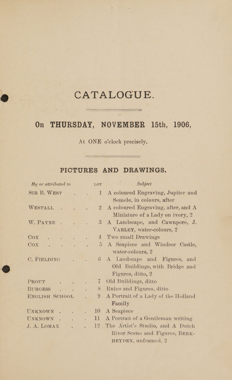   By or attributed to SIR B. WEST WESTALL W. PAYNE Cox COX C,. FTELDING PROUT BURGESS ENGLISH SCHOOL UNKNOWN UNKNOWN J. oe DOMAX LOT Subject A coloured Engraving, Jupiter and Semele, in colours, after A coloured Engraving, after, and A Miniature of a Lady on ivory, 2 A Landscape, and Cawnpore, J. VARLEY, water-colours, 2 Two small Drawings A Seapiece and Windsor Castle, water-colours, 2 A Landscape and Figures, and Old Buildings, with Bridge and Figures, ditto, 2 Old Buildings, ditto Ruins and Figures, ditto A Portrait of a Lady of the Holland Family A Seapiece A Portrait of a Gentleman writing The Artist’s Studio, and A Dutch River Scene and Figures, BERK-