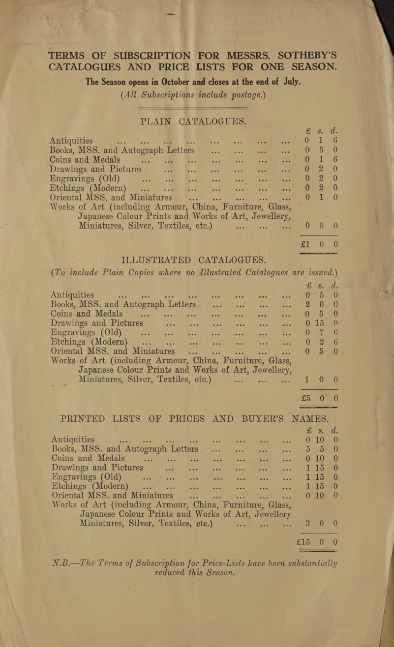 TERMS OF SUBSCRIPTION FOR MESSRS. SOTHEBY’S CATALOGUES AND PRICE LISTS FOR ONE SEASON. The Season opens in October and closes at the end of July. (All Subscriptions include postage.)   PLAIN CATALOGUES. LS I8 ds Antiquities set hibcke | De ite Le. 3G Books, MSS. and Autograph L ettars ):.. oe S 40 Coins and Medals AS Ome. G Drawings and Pictures J, Bele cdek ieee) een soem mune’ -() Engravings (Old) ee) MY, BB a eet Na” A en Kitchings (Modern) a Oriental MSS. and Miniatures Garet. 0 Works of Art (including Armour, China, “Furniture, ‘Glass, Japanese Colour Prints and Works of Art, J ewellery Miniatures, Silver, Textiles, etc.) 3 Oe a0 ol ee) ILLUSTRATED CATALOGUES. (To wclude Plain Copies where no Illustrated Catalogues are issued.)  £8. d. Antiquities 0 5 0 Books, MSS. and Autograph 1 Letters a 60&gt; 10 Coins and Medals 0 5a) Drawings and Pictures al Rae Engravings (Old) Oreo Etchings “(Modern) QO 296 Oriental MSS. and Miniatures “0 0; Sanu Works of Art (including Armour, China, Furniture, ‘Glass, Japanese Colour Prints and Works of Art, J owellery, Miniatures, Silver, Textiles, etc.) - 1 Oe £5 0 0 PRINTED LISTS OF PRICES AND BUYER'S NAMES. rae haps Antiquities wat Lo pagish i peek, axel g Sak) Rel Ummn Books, MSS. and Autograph 1 Detters. Vic yc ee. oak See Coins and Medals iene | te vee ak sia AM. ho a) oe Drawings and Pictures ol Re PGs Se Rt 2s Ci a an Engravings (Old) Eee eek ale’ Uden as othe Aaa neni olen. iain an: Kitchings (Modern)... eel Leyak inbabs ie Cuvee alo eee i ne Oriental MSS. and Miniatures... Ca) Works of Art (including Armour, China, ‘Furniture, ‘Glass, Japanese Colour Prints and Works of Bigae! ewellery Miniatures, Silver, ‘Textiles, etc.) wy rus 0 Shee v N.B.—The Terms of Subscription for Price-Lists have been substantially reduced this Season.  