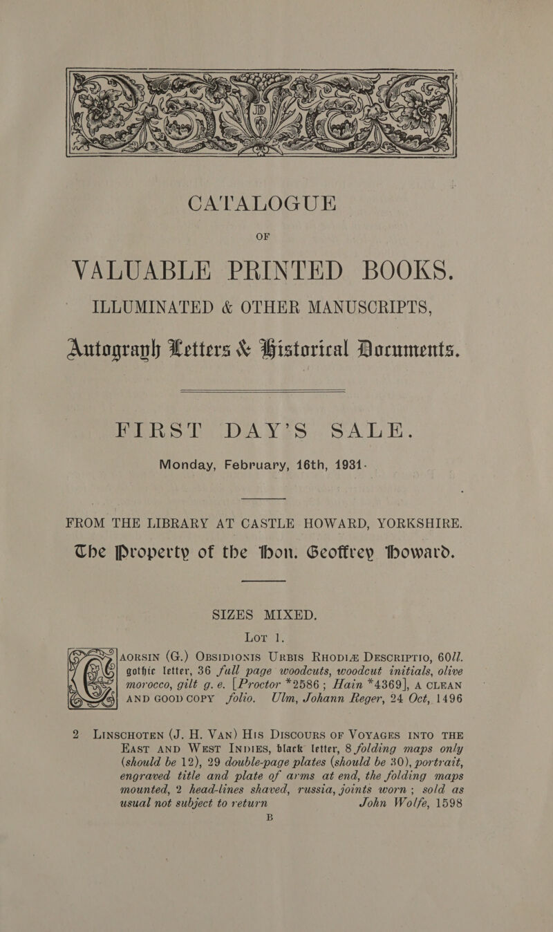  CATALOGUE OF VALUABLE PRINTED BOOKS. ILLUMINATED &amp; OTHER MANUSCRIPTS, Autograph Letters &amp; Bistorical Documents.    FIRST DAY?S SALE. Monday, February, 16th, 1931- FROM THE LIBRARY AT CASTLE HOWARD, YORKSHIRE. Che Property of the bon. Geoffrey howard.  SIZES MIXED. Lor 1. AORSIN (G.) Opsipionts Ursis Ruopi&amp; Descriptio, 600I. gothic letter, 36 full page woodcuts, woodcut initials, olive morocco, gilt g. e. | Proctor *2586; Hain *4369], A CLEAN AND Goop copy folio. Ulm, Johann Reger, 24 Oct, 1496 Ww 2 LinscHoren (J. H. Van) His Discours oF VOYAGES INTO THE East AND West INDIES, black letter, 8 folding maps only (should be 12), 29 double-page plates (should be 30), portrait, engraved title and plate of arms at end, the folding maps mounted, 2 head-lines shaved, russia, joints worn; sold as usual not subject to return John Wolfe, 1598 B