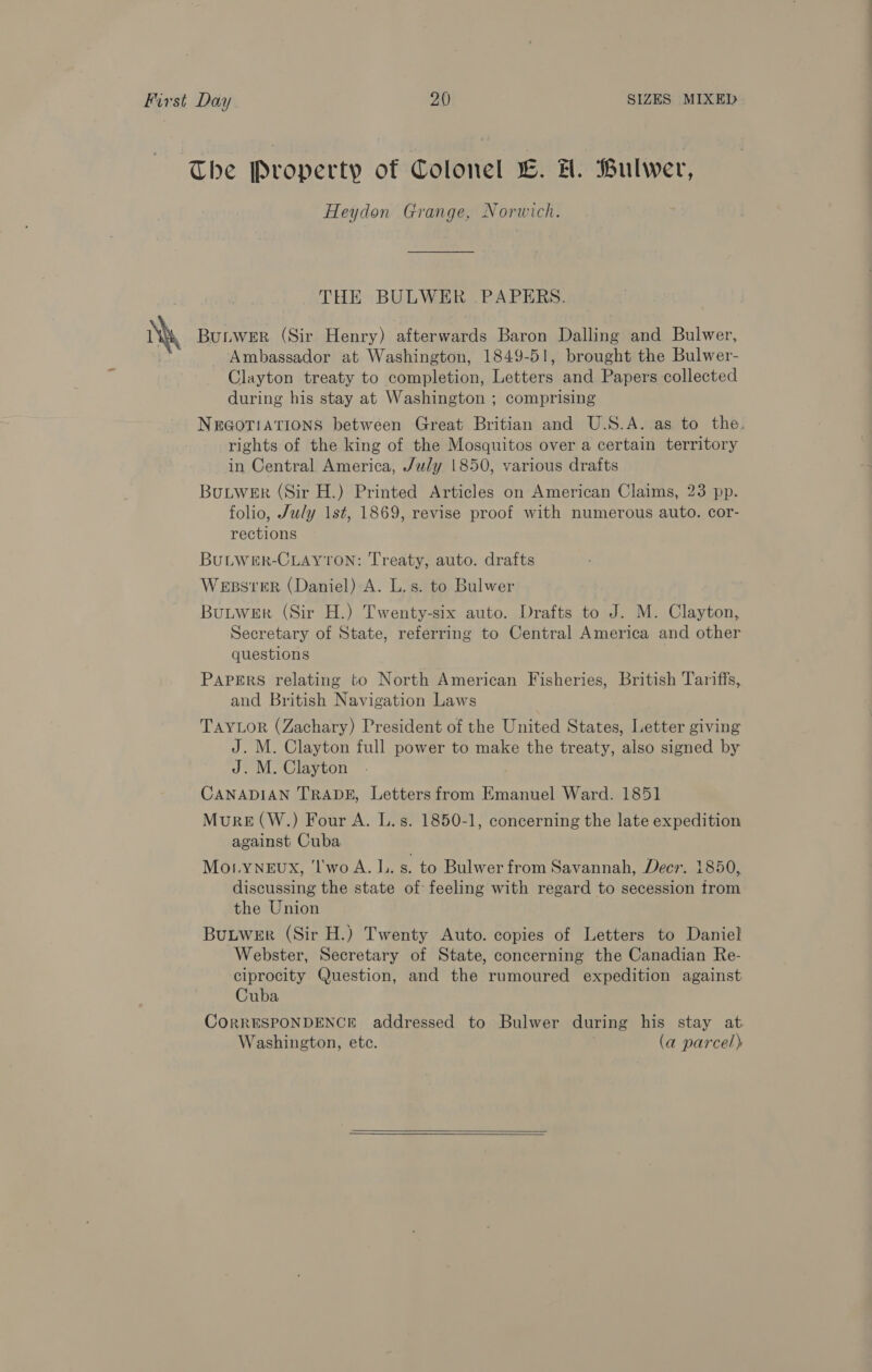 The Property of Colonel wv. #. Pulwer, Heydon Grange, Norwich. THE BULWER .PAPERS. ‘h Butwer (Sir Henry) afterwards Baron Dalling and Bulwer, Ambassador at Washington, 1849-51, brought the Bulwer- Clayton treaty to completion, Letters and Papers collected during his stay at Washington ; comprising NEGOTIATIONS between Great Britian and U.S.A. as to the. rights of the king of the Mosquitos over a certain territory in Central America, July 1850, various drafts BuLWER (Sir H.) Printed Articles on American Claims, 23 pp. folio, July 1st, 1869, revise proof with numerous auto. cor- rections BULWER-CLAYTON: Treaty, auto. drafts WEBSTER (Daniel) A. L.s. to Bulwer BuLwer (Sir H.) Twenty-six auto. Drafts to J. M. Clayton, Secretary of State, referring to Central America and other questions PAPERS relating to North American Fisheries, British Tariffs, and British Navigation Laws TAYLOR (Zachary) President of the United States, Letter giving J. M. Clayton full power to make the treaty, also signed by J. M. Clayton CANADIAN TRADE, Letters from Emanuel Ward. 1851 Mure (W.) Four A. L.s. 1850-1, concerning the late expedition against Cuba Mo.yYNEux, 'l'wo A. 1.. s. to Bulwer from Savannah, Decr. 1850, discussing the state of feeling with regard to secession from the Union BuLWER (Sir H.) Twenty Auto. copies of Letters to Daniel Webster, Secretary of State, concerning the Canadian Re- ciprocity Question, and the rumoured expedition against Cuba CORRESPONDENCE addressed to Bulwer during his stay at. Washington, etc. (a parcel)  