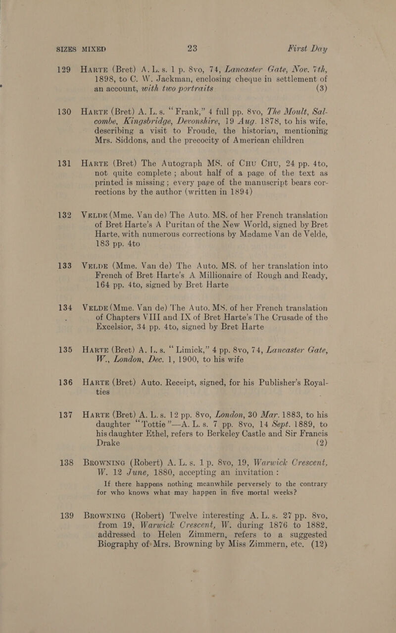 129 130 131 133 134 135 136 137 138 139 Harte (Bret) A.L.s. 1 p. 8vo, 74, Lancaster Gate, Nov. 7th, 1898, to C. W. Jackman, enclosing cheque in settlement of an account, with two portraits (3) Harte (Bret) A. L.s. “ Frank,” 4 full pp. 8vo, The Moult, Sal- combe, Kingsbridge, Devonshire, 19 Aug. 1878, to his wife, describing a visit to Froude, the historian, mentioning Mrs. Siddons, and the precocity of American children HArRTE (Bret) The Autograph MS. of Cou Cuu, 24 pp. 4to, not quite complete ; about half of a page of the text as printed is missing; every page of the manuscript bears cor- rections by the author (written in 1894) Veuve (Mme. Vande) The Auto. MS. of her French translation of Bret Harte’s A Puritan of the New World, signed by Bret Harte, with numerous corrections by Madame Van de Velde, 183 pp. 4to VELDE (Mme. Van de) The Auto. MS. of her translation into French of Bret Harte’s A Millionaire of Rough and Ready, 164 pp. 4to, signed by Bret Harte VELDE (Mme. Van de) ‘he Auto. MS. of her French translation of Chapters VIII and [X of Bret Harte’s Ihe Crusade of the Excelsior, 34 pp. 4to, signed by Bret Harte Harte (Bret) A. Ls. “ Limick,” 4 pp. 8vo, 74, Lancaster Gate, W., London, Dec. 1, 1900, to his wife Harte (Bret) Auto. Receipt, signed, for his Publisher’s Royal- ties Harte (Bret) A. L.s. 12 pp. 8vo, London, 30 Mar. 1883, to his daughter “Tottie”—A.L.s. 7 pp. 8vo, 14 Sept. 1889, to his daughter Ethel, refers to Berkeley Castle and Sir Francis Drake (2) BrownineG (Robert) A. L.s. 1 p. 8vo, 19, Warwick Crescent, W. 12 June, 1880, accepting an invitation : If there happens nothing meanwhile perversely to the contrary for who knows what may happen in five mortal weeks? BrownineG (Robert) Twelve interesting A. L.s. 27 pp. 8vo, from 19, Warwick Crescent, W. during 1876 to 1882, addressed to Helen Zimmern, refers to a suggested Biography of: Mrs. Browning by Miss Zimmern, ete. (12)