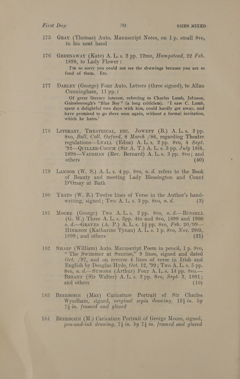 175 176 aie og 183 Gray (Thomas) Auto. Manuscript Notes, on 1p. small 8vo, in his neat hand GREENAWAY (Kate) A. L.s. 2 pp. 12mo, Hampstead, 22 Feb. 1898, to Lady Flower : I’m so sorry you could not see the drawings because you are so fond of them. Etc. Darey (George) Four Auto. Letters (three signed), to Allan Cunningham, 11 pp.: Of great literary interest, referring to Charles Lamb, Joknson, Gainsborough’s “Blue Boy” (a long criticism). ‘I saw C. Lamb, spent a delightful two days with him, could hardly get away, and have promised to go there soon again, without a formal invitation, which he hates.’ LITERARY, THEATRICAL, ETC, JOWETT (B.) A. Ls. 2 pp. 8vo, Ball. Coll. Oxford, 8 March /86, regarding Theatre regulations—Lyatt (Edna) A.L.s. 2pp. 8vo, 4 Sept. °92—QuILLER-CoucH (Sir A. T.) A. L.s. 3 pp. July 18th, 1898—VauGHAN (Rey. Bernard) A. L.s. 3 pp. 8vo; and others (40) Lanpor (W. 8.) A. L.s. 4 pp. 8vo, n.d. refers to the Book of Beauty and meeting Lady Blessington and Count D’Orsay at Bath Yeats (W. B.) Twelve lines of Verse in the Author’s hand- writing, signed; T'wo A. L.s. 3 pp. 8vo, n, d. (3) (G. W.) Three A. L.s. 3pp. 4to and 8vo, 1899 and 1900 n. d.—GRaAves (A. P.) A. Ls. 15 pp. 8vo, Leb. 20/99— HiInkKson (Katharine Tynan) A. L.s. 1p. 8vo, Nov. 29th, 1899; and others {aly SHARP (William) Auto. Manuscript Poem in pencil, 1 p. 8vo, “The Swimmer at Sunrise,’ 9 lines, signed and dated Oct. /97, and on reverse 4 lines of verse in Irish and English by Douglas Hyde, Oct. 12, 799; Two A. L. s. 5 pp. 8vo, n.d.—Symons (Arthur) Four A. L.s. 14 pp. 8vo.— Besant (Sir Walter) A. L.s. 2 pp. 8vo, Sept. 2, 1891; and others (10) BreEerBoHM (Max) Caricature Portrait of Sir Charles Wyndham, signed, original sepia drawing, 124in. by Tim. framed and glazed BEERBOHM (M.) Caricature Portrait of George Moore, signed, pen-and-ink drawing, T4 im. by 7h im. framed and glazed