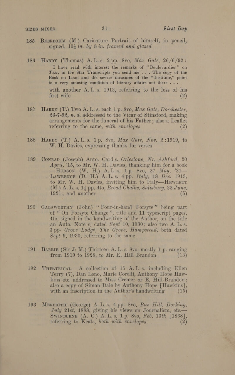 185 186 187 188 189 190 as 193 BEERBOHM (M.) Caricature Portrait of himself, in pencil, signed, 104in. by 8 in. framed and glazed Harpy (Thomas) A.L.s. 2 pp. 8vo, Max Gate, 26/6/92: I have read with interest the remarks of ‘“ Boulevardier” on Tess, in tke Star Transcripts you send me... The copy of the Book on Loan and the severe measures of the “Institute,” point to a very amusing condition of literary affairs out there... with another A. L.s. 1912, referring to the loss of his first wife (2) Harpy (T.) Two A. L. s. each 1 p. 8vo, Mav Gate, Dorchester, 23-7-92, n. d. addressed to the Vicar of Stinsford, making arrangements for the funeral of his Father; also a Leaflet referring to the same, with envelopes (2) Haney (hy A. os. ip, Svo, Mormirare, Nov, 2:1919, to W. H. Davies, expressing thanks for verses ConraD (Joseph) Auto. Cards. Orlestone, Nr. Ashford, 20 Apri, °15, to Mr. W. H. Davies, thanking him for a book —Hupson (W. H.) A.L.s. lp. 8vo, 27 May, ’21— . LawRrENcE (D, H.) A.L.s. 4 pp. Italy, 18 Dec. 1913, to Mr. W. H. Davies, inviting him to Italy—HEwterr (M.) A. L. s. 14 pp. 4to, Broad Chalke, Salisbury, 22 June, 1921; and another (5) GatswortHy (John) “ Four-in-hand Forsyte” being part — of “On Forsyte Change”, title and 11 typescript pages, 4to, signed in the handwriting of the Author, on the title an Auto. Note s, dated Sept 10, 1930; also two A. L. s. 3pp- Grove Lodge, The Grove, Hampstead, both dated Sept 9, 1930, referring to the same BaRRIE (Sir J: M.) Thirteen A. L.s. 8vo. mostly 1 p. ranging from 1919 to 1928, to Mr. EK. Hill Brandon (13) THeatTricat. A collection of 15 A.L-s. including Ellen Terry (7), Dan Leno, Marie Corelli, Anthony Hope Haw- kins ete. addressed to Miss Cremer or E, Hill-Brandon ; also a copy of Simon Dale by Anthony Hope [ Hawkins], with an inscription in the Author’s handwriting (15) MerepITH (George) A.L.s. 4pp. 8vo, Box Hill, Dorking, July 21st, 1888, giving his views on Journalism, etc.— SWINBURNE (A. ©.) A: Ls. lpr ayo, Feb. 13th [1868],