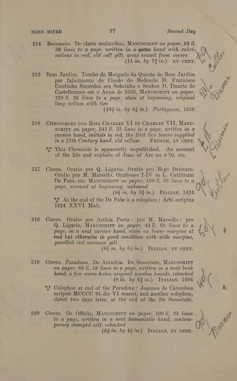 214 215 216 217 218 219 220 38 lines to a page, written in. a gothic hand with rubri- cations in red, old calf gilt, arms erased from covers (lla. by 7$1n.) XV CENT. Bom Jardim. Tombo do Morgado da Quinta do Bom Jardim por falicimento do Conde do Redondo D. Francisco Continho Succedeo seu Sobrinho o Senhor D. Duarte de Castelbranco em o Anno de 1656, MANuScRIPT on paper, 128 ll. 26 lines to a page, stain at beginning, original limp vellum with ties (10d im. by 84%n.) Portuguese, 1656 CHRONIQUES DES Rois CHARLES VI pr CHARLES VII, MaAnv- SCRIPT on paper, 241 Il. 33 lines to a page, written in a cursive hand, inatials in red, the first two leaves supplied in a1%th Century hand, old vellum FRENCH, XV CENT. ** This Chronicle is apparently unpublished. An account of the life and exploits of Joan of Arc on F 70, ete. Cicero. Oratio pro Q. Ligario. Oratio pro Rege Deiotaro. Oratio pro M. Marcello. Orationes I-IV in L. Catilinam page, wormed at beginning. unbound | (8g in. by S$in.) Trartan, 1424 ** At the end of the De Fate is a ieSReRHOR F Arbi scriptus 1424 XXVI Mai. Cicero. Oratio pro Archia Poeta: pro M. Marcello: pro Q. Ligario, Manuscripr on paper, 4411. 25 lines to a page, ma neat curswe hand, stan on lower mar gins at end but otherwise in good condition with wide margins, panelled red morocco gilt (82 in. by 64m.) JTraLIAN, XV CENT. Cicero. Paradoxa. De Amicitia. De Senectute, Manusorrpr on paper, 88 ll. 18 lines to-a page, written in a neat book hand, a few worm-holes, original wooden boards, rebacked ** Colophon at end of the Paradoxa: Joannes de Catonibus scripsit MCCCC 94 die VI marcii, and another colophon, dated two days later, at the end of the De Senectute. Cicero. De Officiis, Manuscrirr on paper, 100 Ul. 23 lines to a page, written in a neat humanistic hand, contem- porary stamped calf, rebacked (64 in. by 441m.) Iranian, XV CENT. of’ hg J - } ey \ AY) \ f r ‘5 ip yy \\ : y x P v : \ wt \ a} 4 y | \C