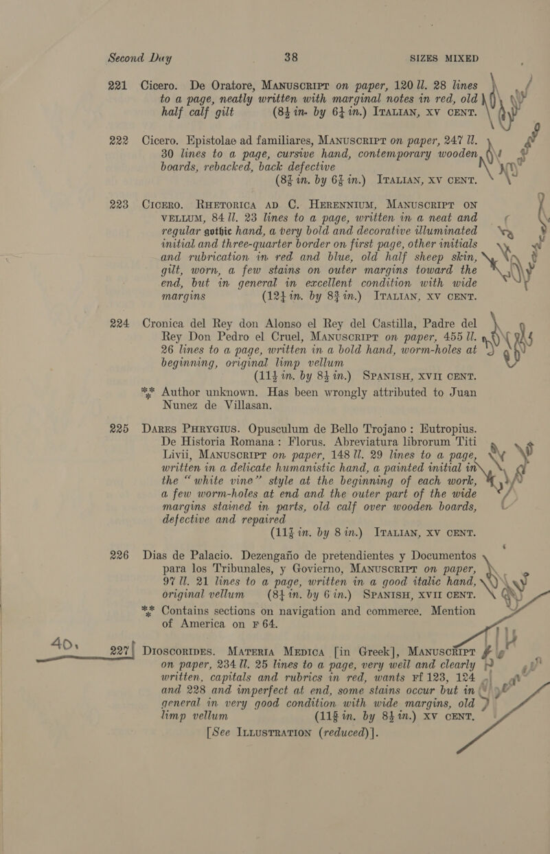 221 R20 220 224 220 226 Cicero. De Oratore, Manuscript on paper, 120 ll. 28 lunes to a page, neatly written with marginal notes in red, old ( ny half calf gilt (84in. by 641m.) ITALIAN, XV CENT. ay ‘\ Cicero. Epistolae ad familiares, MANUSCRIPT on paper, 247 Il. Ri 30 lines to a page, curswe hand, contemporary wooden ‘\, = boards, rebacked, back defectwe yh (8i in. by 6L in.) ITALIAN, Xv CENT. be > Cicero. RHeETORICA AD C. HERENNIUM, MANUSCRIPT ON i VELLUM, 84 Il. 23 lines to a page, written in a neat and f \ regular gothic hand, a very bold and decorate wlluminated h unitial and three-quarter border on first page, otherinitials x and rubrication im red and blue, old half sheep skin, X yh t gut, worn, a few stains on outer margins toward the iy? end, but in general in excellent condition with wide > r margins (1241n. by 82%.) ITALIAN, XV CENT. Cronica del Rey don Alonso el Rey del Castilla, Padre del \, 9 Rey Don Pedro el Cruel, MAnuscripr on paper, 455 Il. [ g} 26 lines to a page, written in a bold hand, worm-holes at ) ‘ beginning, original limp vellum (114 in. by 841m.) SPANISH, XVII CENT. ** Author unknown. Has been wrongly attributed to Juan Nunez de Villasan. Dares PHRyGIUS. Opusculum de Bello Trojano : Eutropius. De Historia Romana: Florus. Abreviatura lbrorum Titi 7. Livii, Manuscript on paper, 148 ll. 29 lines to a page, Nf ¥ written in a delicate humanistic hand, a painted initial in the “white vine” style at the beginning of each work, a few worm-holes at end and the outer part of the wide margins stained in parts, old calf over wooden boards, defectie and repaired (11g in. by 8 in.) ITALIAN, XV CENT. Dias de Palacio. Dezengafio de pretendientes y Documentos \ para los Tribunales, y Govierno, MANUSCRIPT on paper, \ 97 Ul. 21 lines to a page, written in a good wtalte hand, H\ xy original vellum (84%n. by 6 in.) SPANISH, XVII CENT. NX Q} *: Contains sections on navigation and commerce. Mention iY of America on F 64.  Dioscoripes. Marerta Mepica [in Greek], Manuscript yy 4 on paper, 234 Il. 25 lines to a page, very weil and clearly yy written, capitals and rubrics in red, wants Ff 123, 124 m at and 228 and imperfect at end, some stains occur but in yl general in very good condition with wide margins, old S limp vellum (118 in. by 8$%n.) XV CENT. [See Innustration (reduced) |.   