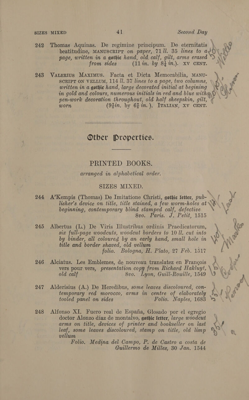 242 Thomas Aquinas. De regimine principum. De eternitatis . beatitudine, MANUSCRIPT on paper, T11l. 35 lines to WOU! page, written in a gothic hand, old. calf, gilt, arms erased from sides (11 in. by 84 %n.). XV CENT. ANY ‘Ne f 243 VaLerius Maximus. Facta et Dicta Memorabilia, MANU- oe , 4 SCRIPT ON VELLUM, 114 JJ. 37 lines to a page, two columns, \P\, written in a gothic hand, large decorated imtial at begining 0 in gold and colours, numerous imtials in red and blue withs Nv \' pen-work decoration throughout, old half sheepskin, gilt, worn (94in. by 6h in.), ITALIAN, XV CENT. ~ is\  Other Properties. PRINTED BOOKS. arranged in alphabetical order. SIZES MIXED. 244 A’Kempis (Thomas) De Imitatione Christi, gothic letter, pub- f - lisher’s device on title, title stained, a few worm-holes at’ R\ \ beginning, contemporary blind stamped calf, defective SUOmeE ATS. J. Lett, 1515 Jp, 245 Albertus (L.) De Viris Illustribus ordinis Praedicatorum, \- ( 0 six full-page woodcuts, woodcut borders to 10 Il. cut into 6 : by binder, all coloured by an early hand, small hole in ss \ A title and border shaved, old vellum /\* folio. ‘Bologna, H. Plato, 27 Feb. 1517 l } 246 Alciatus. Les Emblemes, de nouveau translatez en Francois /, hd vers pour vers, presentation copy from Richard Hakluyt, \\ my. ~ old calf 8vo. Lyon, Guill-Rouille, 1549 GO 247 Alderisius (A.) De Heredibus, some leaves discoloured, con- ) temporary red morocco, arms in centre of elaborately _\\ / : tooled panel on sides Folio. Naples, 1683 248 Alfonso XI. Fuero real de Espana, Glosado por el egregio doctor Alonzo diaz de montalvo, gothic letter, large woodcut ) arms on title, devices of printer and bookseller on last XY leaf, some leaves discoloured, stamp on title, old limp ° vellum vd Folio. Medina del Campo, P. de Castro a costa de Guillermo de Milles, 30 Jan. 1544