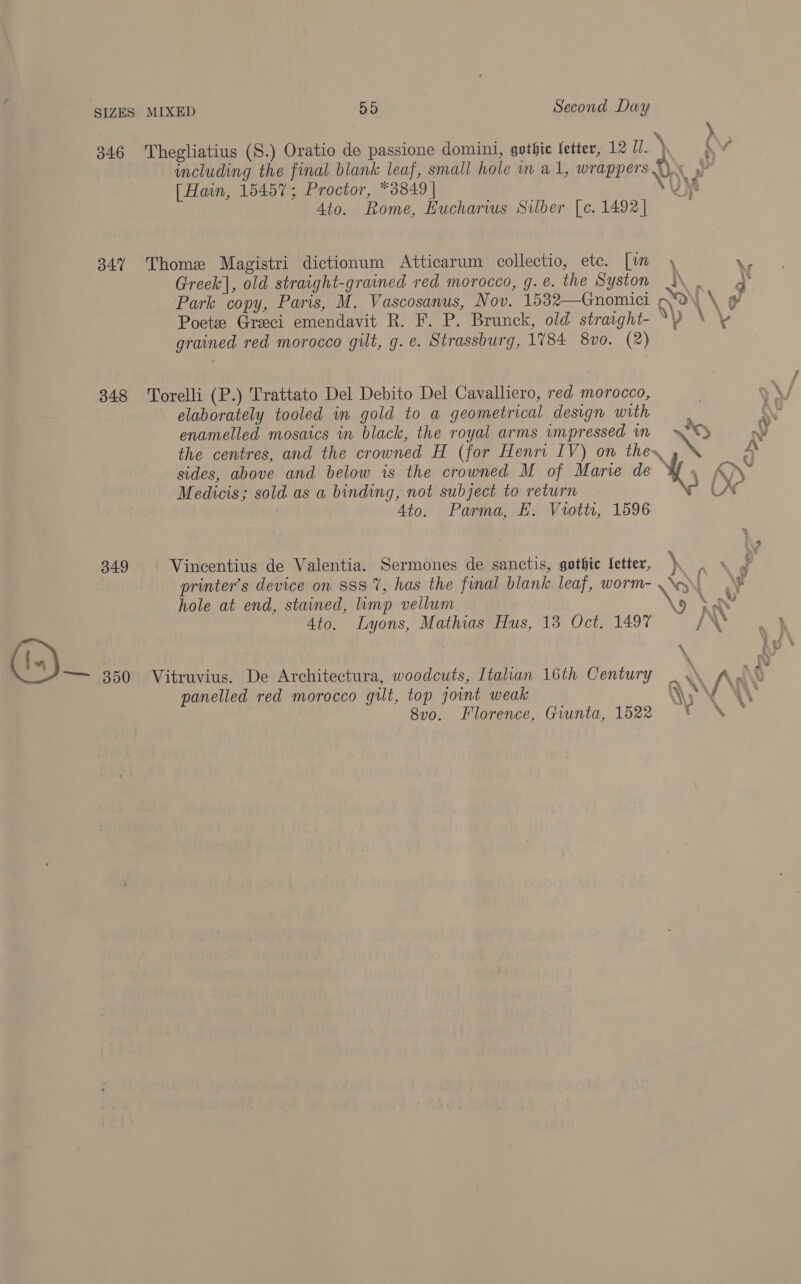 % ) ; 346 Thegliatius (S.) Oratio de passione domini, gothic letter, 12 J. | \Vv including the final blank leaf, small hole in al, wrappers \)6 9” [Hain, 15457; Proctor, *3849 | NVQ) 4to. Rome, Eucharius Silber [c. 1492] 34% Thome Magistri dictionum Atticarum collectio, ete. [m < Greek], old straight-grained red morocco, g.e. the Syston Wg Park copy, Paris, M. Vascosanus, Nov. 1532—Gnomici AD\i \ 9 Poets Greci emendavit R. F. P. Brunck, old straight- W \\ grained red morocco gilt, g. e. Strassburg, 1784 8vo. (2) 348 ‘Torelli (P.) Trattato Del Debito Del Cavalliero, red morocco, elaborately tooled in gold to a geometrical design with \, enamelled mosaics in black, the royal arms impressed im a> A the centres, and the crowned H (for Henri IV) on ther \ sides, above and below is the crowned M of Mare de XK, K Medicis; sold as a binding, not subject to return SN 4to. Parma, E. Viott, 1596 349 . Vincentius de Valentia. Sermones de sanctis, gothic fetter, ) ae d i printer's device on ssst, has the final blank leaf, worm- \\\V oS hole at end, stained, limp vellum \ re Vy . Cee 4to. Lyons, Mathias Hus, 13 Oct. 1497 in’ = av 6)_ 350 Vitruvius. De Architectura, woodcuts, Italian 16th Century \ N\ panelled red morocco gilt, top joint weak \\ aa’ Ge \' 8vo. Florence, Giunta, 1522 © \_ .