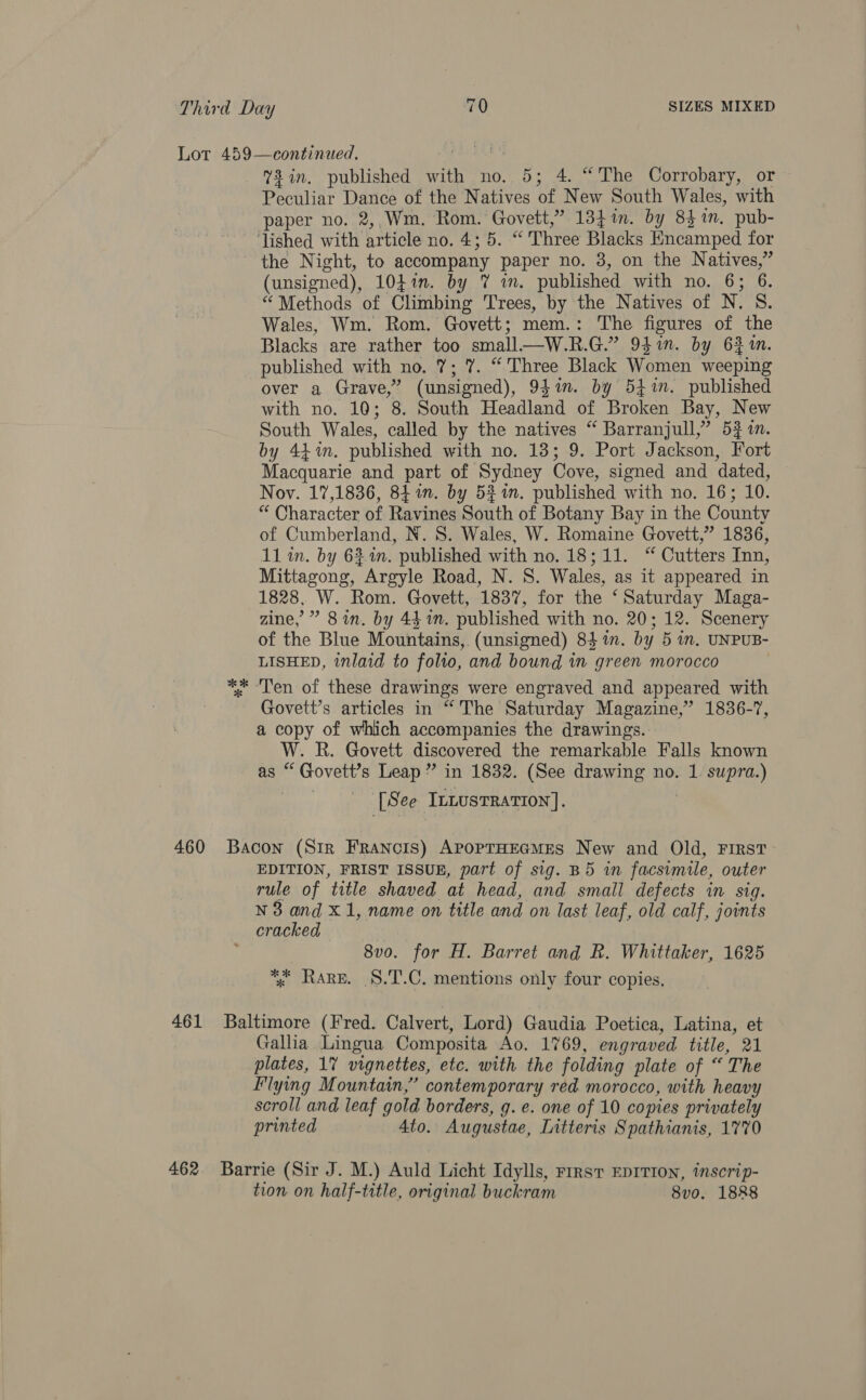 460 461 462 %3in. published with no. 5; 4. “The Corrobary, or Peculiar Dance of the Natives of New South Wales, with paper no. 2,,.Wm. Rom. Govett,” 134m. by 83%. pub- ‘lished with article no. 4; 5. “ Three Blacks Encamped for the Night, to accompany paper no. 8, on the Natives,” (unsigned), 104%. by 7 im. published with no. 6; 6. “ Methods of Climbing Trees, by the Natives of N. S. Wales, Wm. Rom. Govett; mem.: The figures of the Blacks are rather too small—W.R.G.” 941i. by 6} in. published with no. 7; 7. “Three Black Women weeping over a Grave,” (unsigned), 9$in. by 541. published with no. 10; 8. South Headland of Broken Bay, New South Wales, called by the natives “ Barranjull,” 53 in. by 44m. published with no. 13; 9. Port Jackson, Fort Macquarie and part of Sydney Cove, signed and dated, Nov. 17,1836, 84.n. by 53%n. published with no. 16; 10. “ Character of Ravines South of Botany Bay in the County of Cumberland, N. 8S. Wales, W. Romaine Govett,” 1836, 11 in. by 621m. published with no. 18; 11. “ Cutters Inn, Mittagong, Argyle Road, N. S. Wales, as it appeared in 1828, W. Rom. Govett, 1837, for the ‘Saturday Maga- zine, ” 8 in. by 44 in. published with no. 20; 12. Scenery of the Blue Mountains, (unsigned) 84 in. by 5 in. UNPUB- LISHED, inlaid to folio, and bound in green morocco . ** ‘Tren of these drawings were engraved and appeared with Govett’s articles in “The Saturday Magazine,’ 1836-7, a copy of which accompanies the drawings. W. R. Govett discovered the remarkable Falls known as “ Govett’s Leap” in 1832. (See drawing no. 1. supra.) [See IntustTRation]. . Bacon (Sir Francis) APopTHEGMES New and Old, First EDITION, FRIST ISSUE, part of sig. B5 in facsimile, outer rule of title shaved at head, and small defects in sig. N38 and X1, name on title and on last leaf, old calf, joints cracked 8v0. for H. Barret and R. Whittaker, 1625 *% Rare. §.T.C. mentions only four copies. Baltimore (Fred. Calvert, Lord) Gaudia Poetica, Latina, et Gallia Lingua Composita Ao. 1769, engraved title, 21 plates, 17 vignettes, etc. with the folding plate of “ The Flying Mountain,” contemporary red morocco, with heavy scroll and leaf gold borders, g. e. one of 10 copies privately printed 4to. Augustae, Litteris Spathianis, 1770 Barrie (Sir J. M.) Auld Licht Idylls, rrrst EDITION, inscrip- tion on half-title, original buckram 8vo. 1888