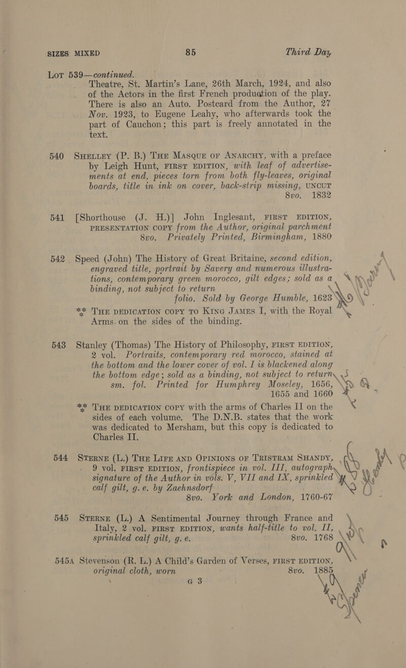 Lot 539—continued. Theatre, St. Martin’s Lane, 26th March, 1924, and also of the Actors in the first French production of the play. There is also an Auto. Postcard from the Author, 27 Nov. 1923, to Eugene Leahy, who afterwards took the part of Cauchon; this part is freely annotated in the text. 540 SuHetuey (P. B.) THe Masque or Anarcny, with a preface by Leigh Hunt, First EDITION, with leaf of advertise- ments at end, pieces torn from both fly-leaves, original boards, title in ink on cover, back-strip missing, UNCUT 8vo. 1832 541 [Shorthouse (J. H.)] John Inglesant, FIRST EDITION, | PRESENTATION Copy from the Author, original parchment 8vo. Privately Printed, Birmingham, 1880 542 Speed (John) The History of Great Britaine, second edition, engraved title, portrait by Savery and numerous ilustra- tions, contemporary green morocco, gilt edges; sold as a binding, not subject to return ** THE DEDICATION Copy TO Kine James I, with the Royal Arms.on the sides of the binding. 543 Stanley (Thomas) The History of Philosophy, First EDITION, 2 vol. Portraits, contemporary red morocco, stained at the bottom and the lower cover of vol. I 1s blackened along the bottom edge; sold as a binding, not subject to return sm. fol. Printed for Humphrey Moseley, 1656, 1655 and 1660 ** HE DEDICATION Copy with the arms of Charles II on the sides of each volume. The D.N.B. states that the work was dedicated to Mersham, but this copy is dedicated to Charles IT. 544 STERNE (L.) THE Lirg AnD OPINIONS OF TRISTRAM SHANDY, 9 vol. FIRST EDITION, frontispiece im vol. ILI, autograph, signature of the Author in vols. V, VIL and LX, sprinkled ‘ calf gilt, g.e. by Zaehnsdorf 8vo. York and London, 1760-67 545 STERNE (L.) A Sentimental Journey through France and Italy, 2 vol. Frrst EDITION, wants half-title to vol. II, sprinkled calf gilt, g. e. 8vo. 1768 \ 5454 Stevenson (R. L.) A Child’s ca of Verses, FIRST EDITION, original cloth, worn 8vo. 1885 ; G 3 &gt; 4