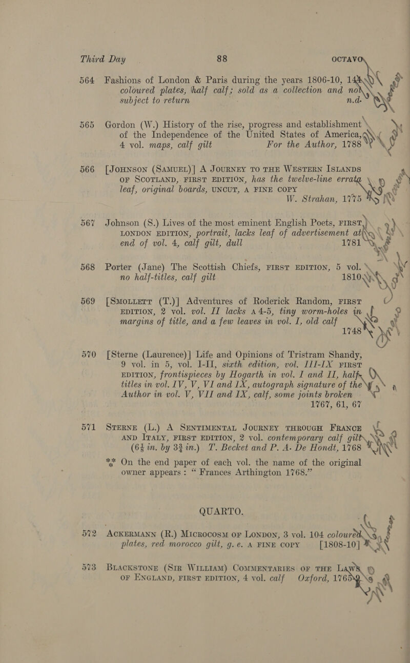 565 566 567 968 569 ov1 coloured plates, ‘half pas: sold as a collection and 1 no subject to return  Gordon (W.) History of the rise, progress and establishment » Ns of the Independence of the United States of America, Ws ( i 4 vol. maps, calf gilt For the Author, 1788 WV \ [ JOHNSON (SAMUEL)| A JOURNEY TO THE WESTERN ISLANDS OF SCOTLAND, FIRST EDITION, has the twelve-line erra sy leaf, original boards, UNCUT, A FINE COPY he! W. Strahan, 1775 Johnson (S.) Lives of the most eminent English Poets, FIRST) LONDON EDITION, portrait, lacks leaf of advertisement ay end of vol. 4, calf gilt, dull 1781 wal © ‘\ \ Porter (Jane) The Scottish Chiefs, Firs EDITION, 5 vol.\. v no half-titles, calf gilt 1810,) SN d \ [Smotuert (T.)] Adventures of Roderick Random, FIRST y, EDITION, 2 vol. vol. II lacks a 4-5, tiny worm-holes in ua 9 margins of title, and a few leaves in vol. I, old calf Ne . ¥ 1748 vw \ Y [Sterne (Laurence) | Life and Opinions of Tristram Shandy, 9 vol. in 5, vol. I-III, sixth edition, vol. I1I-IX First EDITION, frontispieces by Hogarth in vol. I and II, ha le titles in vol. LV, V, VI and LX, autograph signature of the Author in vol. V, VIL and ibd calf, some joints broken 1767, 61, 67 STERNE (L.) A SENTIMENTAL JOURNEY THROUGH FRANCE AND ITALY, FIRST EDITION, 2 vol. contemporary calf gilt\.\ Ry (63 in. by 3$%in.) T. Becket and P. A. De Hondt, 1768 ink \' *. On the end paper of each vol. the name of the original owner appears: “ Frances Arthington 1768.” QUARTO. fF 572 ACKERMANN (R.) Microcosm or Lonpon, 3 vol. 104 colour as, plates, red morocco gilt, g.e. A FINE COPY [1808-10] ¥ $8 573 BracksTone (Str WintiaM) CoMMENTARIES OF THE LAWS S or ENGLAND, FIRST EDITION, 4 vol. calf Ozford, 17639.\8 af / a\
