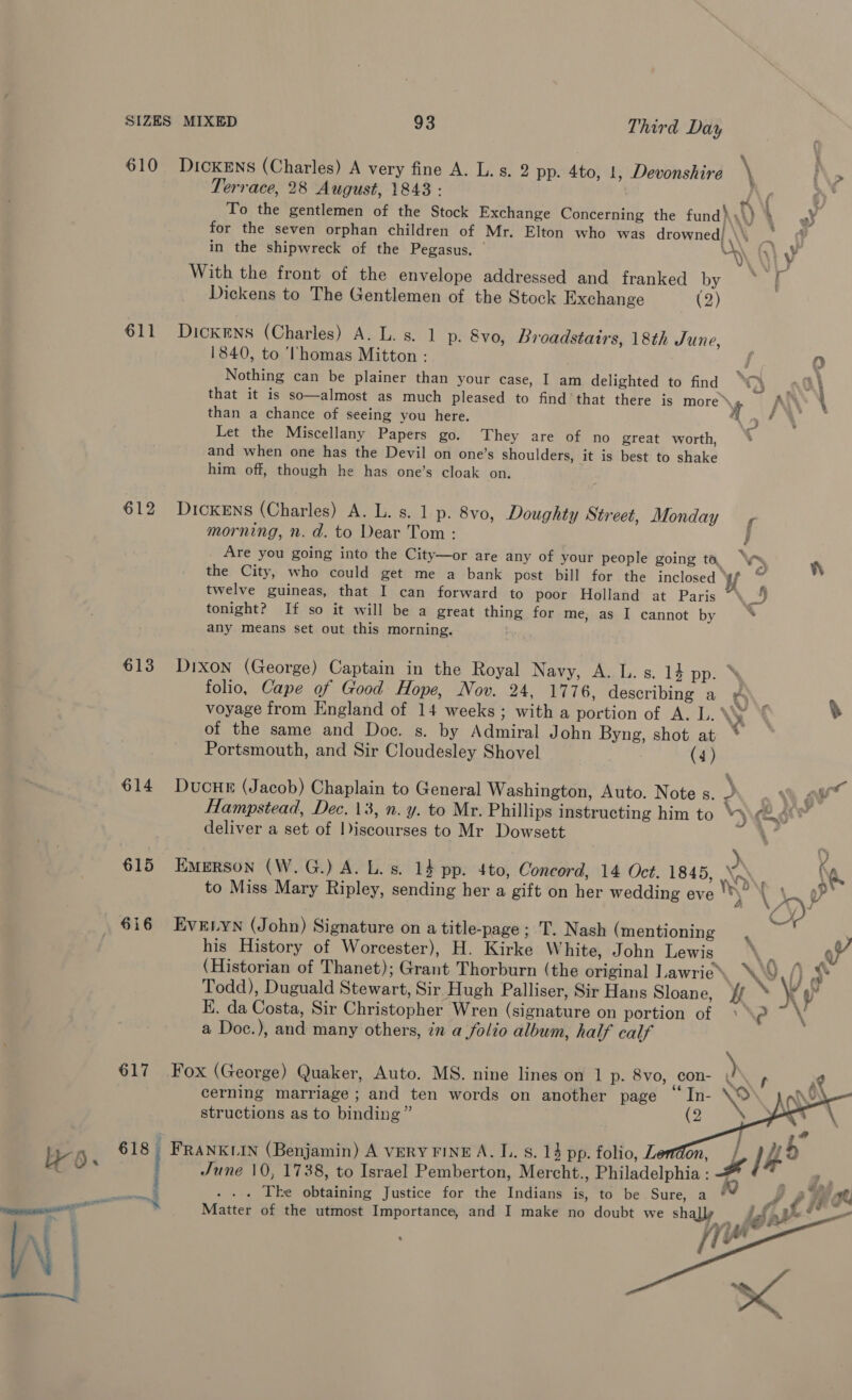 610 Dickens (Charles) A very fine A. L. s. 2 pp. 4to, 1, Devonshire \ i\> Terrace, 28 August, 1843 : WAY, 6) To the gentlemen of the Stock Exchange Concerning the fund ),: ) : A § for the seven orphan children of Mr. Elton who was drowned) , ‘ ¢ } in the shipwreck of the Pegasus. | ya iy With the front of the envelope addressed and franked by. eee Dickens to The Gentlemen of the Stock Exchange (2) 611 Dickens (Charles) A. L. s. 1 p. 8vo, Broadstairs, 18th June, 1840, to Thomas Mitton : Jd 0 Nothing can be plainer than your case, I am delighted to find i eae A that it is so—almost as much pleased to find’ that there is pores AS ‘ than a chance of seeing you here. : Let the Miscellany Papers go. They are of no great worth, and when one has the Devil on one’s shoulders, it is best to shake him off, though he has one’s cloak on. 612 Dickens (Charles) A. L. s. 1 p. 8vo, Doughty Street, Monday morning, n. d. to Dear Tom: } Are you going into the City—or are any of your people going to. “Ws the City, who could get me a bank post bill for the inclosed ‘ twelve guineas, that I can forward to poor Holland at Paris “\ tonight? If so it will be a great thing for me, as I cannot by ‘ any means set out this morning. 613 Dixon (George) Captain in the Royal Navy, A. L. s. 14 pp. folio, Cape of Good Hope, Nov. 24, 1776, describing a ds voyage from England of 14 weeks ; with a portion of A. L. \y of the same and Doc. s. by Admiral John Byng, shot at * Portsmouth, and Sir Cloudesley Shovel (4) 614 DucHE (Jacob) Chaplain to General Washington, Auto. Note s. 2 o Vb ¢ wer Hampstead, Dec. 13, n. y. to Mr. Phillips instructing him to “eo deliver a set of |Discourses to Mr Dowsett 1° 615 Emerson (W.G.) A. L. s. 14 pp. 4to, Concord, 14 Oct. 1845, | to Miss Mary Ripley, sending her a gift on her wedding eve ’ 616 EvEtyn (John) Signature on a title-page ; T. Nash (mentioning ‘ his History of Worcester), H. Kirke White, John Lewis \ V7 (Historian of Thanet); Grant Thorburn (the original Lawrie’. \\ i> Todd), Duguald Stewart, Sir Hugh Palliser, Sir Hans Sloane, }f . ¥ y K. da Costa, Sir Christopher Wren (signature on portion of ‘\? ~ \ a Doc.), and many others, in a folio album, half calf 617 Fox (George) Quaker, Auto. MS. nine lines on 1 p. 8vo, con- ) is sg cerning marriage ; and ten words on another page a \' 2  structions as to binding”    NS 618 FRANKLIN (Benjamin) A VERY FINE A. LL. s. 14 pp. folio, on, June 10, 1738, to Israel Pemberton, Mercht., Philadelphia : § an . 5 * Matter of the utmost Importance, and I make no doubt we shay fg [i (Lisl o   
