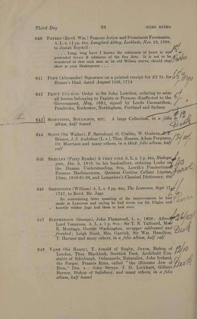 640 Prrers (Revd. Wm.) Famous Artist and Prominent Freemason, A. 1.8, 14 pp. 4to, Langford Abbey, Lechlade, Nov. 28, 1808, to Josiah Boydell : Ap . . . Long, long have I known the rottenness of heart in ou pretended lovers &amp; admirers of the fing Arts. It is not to be hij wondered at that such men as let old Wilson starve, should stop ote short at your Shakespeare... 641 Porm (Alexander) Signature on a moe receipt for £2 2s. for IG yg Homer’s Iliad, dated August 12th, 1714 642 Privy Councit Order to Sir John Lowther, ordering to seize i all horses belonging to Papists or Persons disaffected to the 9 A Government, May, 1692, signed by Lords Carmarthen, / Pembroke, Rochester, Rotiingham, Portland and Sydney      643\ Scientists, Boranists, ETC. A large Collection, in a folio # ! album, half bound C 2 644 Scort (Sir Walter), F. pe ante G. Crabbe, W. Godwin, &amp; of, Brissot, J. J. Audubon (L. s.), Thos. Hearne, Adam Ferguson, (At Dr. Morrigde and many others, in a thick folio album, half / calf  645 SHELLEY (Percy Bysshe) A VERY FINE A.L.s. 1 p. 4to, Bishops- gate, Dec. 5, 1815,'to his booksellers, ordering Locke o : the Human linderatandines 8vo, Lowth’s Praelectione$’ 7 , Ue Poeseos Haebiaeonum, Quintus Curtius Cellani Lipsiag 7 0U™ 12mo, 1688-91-96, and Lempriere’s Classical Dictionary, Ato 646 SHENSTONE (William) A. L.s. 3 pp. 4to, The Leasowes, Sept. lige // 1747, to Revd. Mr. Jago Le An entertaining letter speaking of the improvements he had V made at Leasowes and saying he had wrote out his Eligies and heartily wishes Jago had them to look over.  647 STEPHENSON (George), es Flamsteed, L.s., 1608; Alfre Lord ‘ennyson, A. L.s. | p. 8vo; Sir T. N. Valfourd, Mrs: EK. Montagu, George Waehincton, wrapper addressed and oy WX, A franked; Leigh Hunt, Mrs. Garrick, Sir Wm. Hamilton, ‘!’. Harmer and many others, in a folio album, half calf 648 Vane (Sir Henry), T. Arnold of Rugby, Juxon, Bishop of po London, Thos. Blacklock, Scottish Poet, Archibald Con- : ; stable of Edinburgh, Ielacapede, Naturalist, John Ireland, . the Forger, Francis Rous, called “‘the illiterate Jew of iG) g ? Eton,” Doc. s.; John Strype, J. G. Lockhart, Gilbert Burney, Bishop of Salisbury, and many others, ¢n a folio album, half bound