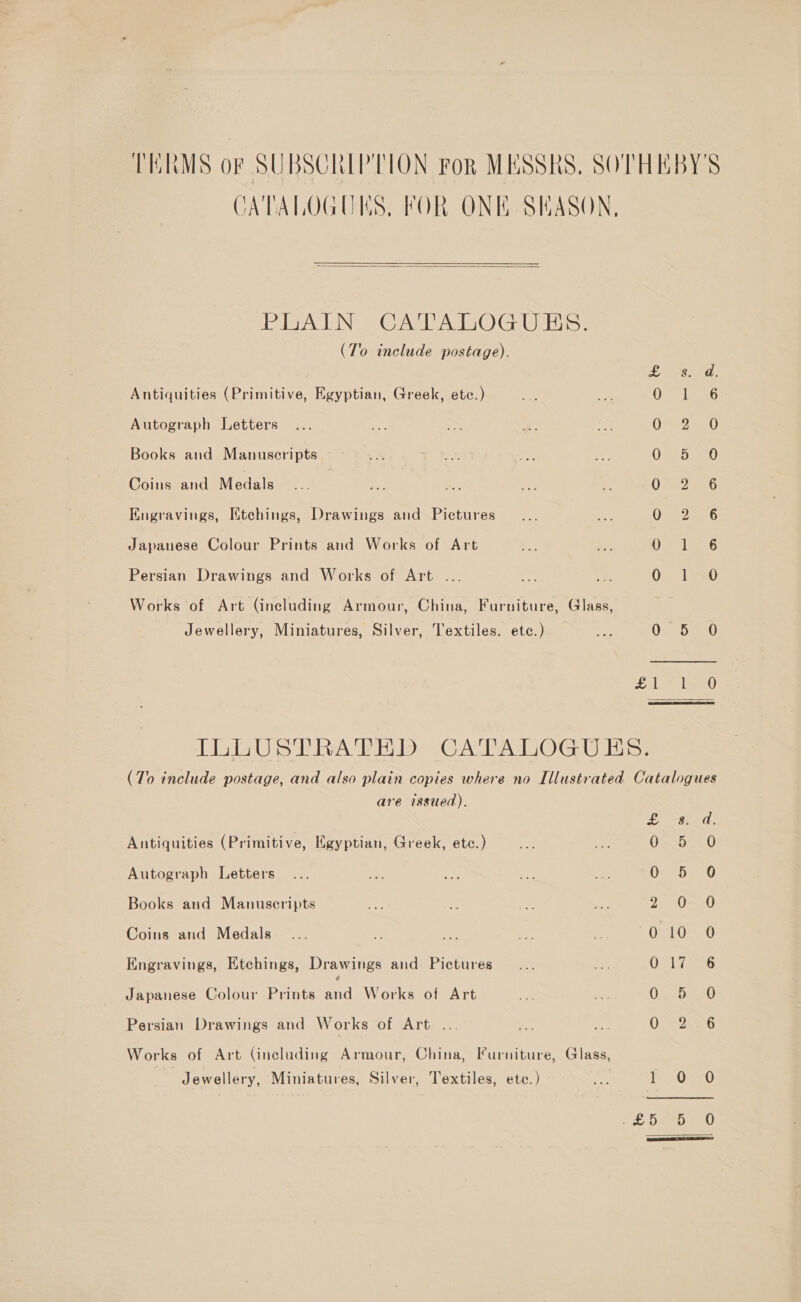 TERMS oF SUBSCRIPTION FoR MESSRS, SOTHEBY'S CATALOGUES, FOR ONE SHASON,  PLAIN CATALOGUES. (To include postage). Bens. peat fe Antiquities (Primitive, Egyptian, Greek, etc.) 0 1 6 Autograph Letters OS a0 Books and Manuscripts OT Saa0 Coins and Medals 02.2256 Kngravings, Ktehings, Drawings and Pictures Vee a6 Japanese Colour Prints and Works of Art 0 = 16 Persian Drawings and Works of Art ... O~ LT 0 Works of Art (including Armour, China, Furniture, Glass, Jewellery, Miniatures, Silver, Textiles. etc.) 0 5 0 Ea bea 48) ILLUSTRATHD CATALOGUES. (To include postage, and also plain copies where no Illustrated Catalogues are issued). OL mae a! Antiquities (Primitive, Egyptian, Greek, etc.) §75-. 0 Autograph Letters Oe De -O Books and Manuscripts 2 0.0 Coins and Medals ORS RPE, Engravings, Etchings, Drawings and Pictures 0217255 Japanese Colour Prints aa Works of Art C.&lt;rhe0 Persian Drawings and Works of Art ... Or “2506 Works of Art (including Armour, China, Furniture, Glass, Jewellery, Miniatures, Silver, Textiles, etc.) a Pa O520 LL DESO enO