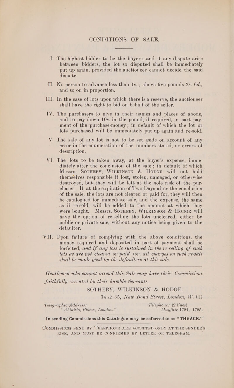 I. The highest bidder to be the buyer ; and if any dispute arise between bidders, the lot so disputed shall be immediately put up again, provided the auctioneer cannot decide the said dispute. II. No person to advance less than 1s. ; above five pounds 2s. 6d., and so on in proportion. III. In the case of lots upon which there is a reserve, the auctioneer shall have the right to bid on behalf of the seller. IV. The purchasers to give in their names and places of abode, and to pay down 10s. in the pound, if required, in part pay- ment of the purchase-money ; in default of which the lot or lots purchased will be immediately put up again and re-sold. V. The sale of any lot is not to be set aside on account of any error in the enumeration of the numbers stated, or errors of description. VI. The lots to be taken away, at the buyer’s expense, imme- diately after the conclusion of the sale; in default of which Messrs. SOTHEBY, WILKINSON &amp; HopGE will not hold themselves responsible if lost, stolen, damaged, or otherwise destroyed, but they will be left at the sole risk of the pur- chaser. If, at the expiration of T'wo Days after the conclusion of the sale, the lots are not cleared or paid for, they will then be catalogued for immediate sale, and the expense, the same as if re-sold, will be added to the amount at which they were bought. Messrs. SOTHEBY, WILKINSON &amp; Hope will have the option of re-selling the lots uncleared, either by public or private sale, without any notice being given to the defaulter. VII. Upon failure of complying with the above conditions, the money required and deposited in part of payment shall be forfeited, and if any loss is sustained in the re-selling of such lots as are not cleared or paid for, all charges on such re-sale shall be made good by the defaulters at this sale.  Gentlemen who cannot attend this Sale may have their Commissions Saithfully executed by their humble Servants, SOTHEBY, WILKINSON &amp; HODGE, 34 &amp; 35, New Bond Street, London, W. (1) Telegraphic Address: Telephone: (2 lines) **Abinitio, Phone, London.” Mayfair 1784, 1785, In sending Commissions this Catalogue may be referred to as ‘‘ THRACE.”  COMMISSIONS SENT BY TELEPHONE ARE ACCEPTED ONLY AT THE SENDER’S RISK, AND MUST BE CONFIRMED BY LETTER OR TELEGRAM,