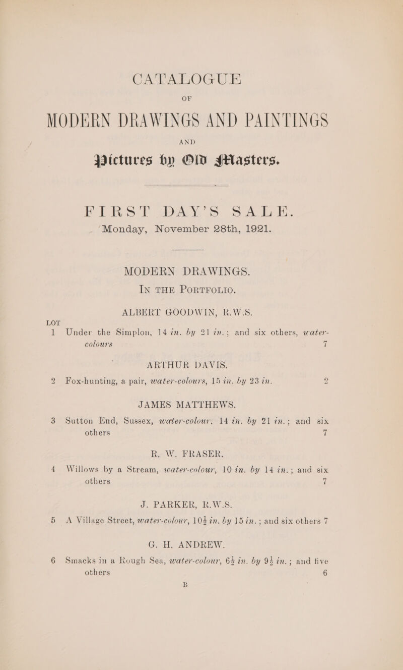 CATALOGUE OF LOT i) AND Pictures by OLD Jstlasters.  Pin 1) avy; &amp; S&amp;S Ad a. Monday, November 28th, 1921. MODERN DRAWINGS. IN THE PORTFOLIO. ALBERT GOODWIN, R.W:S. Under the Simplon, 1422. by 2172n.; and six others, water- colours 7 ARTHUR DAVIS. Fox-hunting, a pair, water-colours, 15 1n. by 23 in. to JAMES MATTHEWS. Sutton End, Sussex, water-colour, 14 in. by 21in.; and six others (| R. W. FRASER. Willows by a Stream, water-colour, 10 in. by 14 in.; and six others | J. PARKER, R.W:S. A Village Street, water-colour, 10$ in. by 15 in. ; and six others 7 G. H. ANDREW. Smacks in a Rough Sea, water-colour, 64 in. by 94 in.; and tive others 6 B