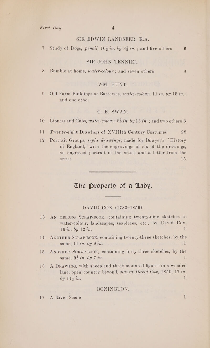 SIR EDWIN LANDSEER, R.A. 10 Pi 12 13 14 SIR JOHN TENNIEI.. Bumble at home, water-colour ; and seven others 8 Wav Ta URINE, Old Farm Buildings at Battersea, water-colour, 11 in. by 15 7n. ; and one other C. EK. SWAN. Lioness and Cubs, water-colour, 84 in. by 13 in. ; and two others 3 Twenty-eight Drawings of X VIIIth Century Costumes 28 Portrait Groups, sepia drawings, made for Bowyer’s “ History of England,” with the engravings of six of the drawings, an engraved portrait of the artist, and a letter from the artist 15   The Property of a Lady. DAVID COX (1783-1859). AN OBLONG SCRAP-BOOK, containing twenty-nine sketches in water-colour, landscapes, seapieces, ete., by David Cox, 162. by 12 an. l ANOTHER SCRAP-BOOK, containing twenty-three sketches, by the same, | 1 an. by 9 in. ] ANOTHER SCRAP-BOOK, containing forty-three sketches, by the same, 94 in. by 7 in. l A DRAWING, with sheep and three mounted figures in a wooded lane, open country beyond, signed David Coa, 1850, 17 in. by 114d in. l BONINGTON.