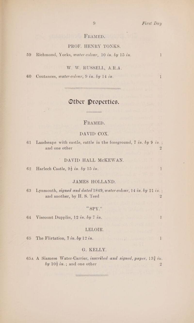 mes “ 9 First Day FRAMED. PROF. HENRY TONKS. 59 Richmond, Yorks, watercolour, 10 in. by 15 in. ] WOW: RUSSIA RA. 60 Coutances, water-colour, 9 in. by 14 in. H   Otber Properties. FRAMED. DAVID COX. 61 Landscape with castle, cattle in the foreground, 7 2n. by 9 in. ; and one other 2; DAVID HALL McKEWAN. 62 Harlech Castle, 94 in. by 15 in. } JAMES HOLLAND. 63 Lynmouth, stgned and dated 1849, water-colour, 14 in. by 21 in. ; and another, by H. S. Teed | 2 “SPX?” 64 Viscount Dupplin, 12 2. by 7 in. ] LEEOIR. 65 The Flirtation, 7 2n. by 12 an. I Ge ELD. 65A A Siamese Water-Carrier, 7nscrtbed and signed, paper, 13% in. by 104 in.; and one other y)  