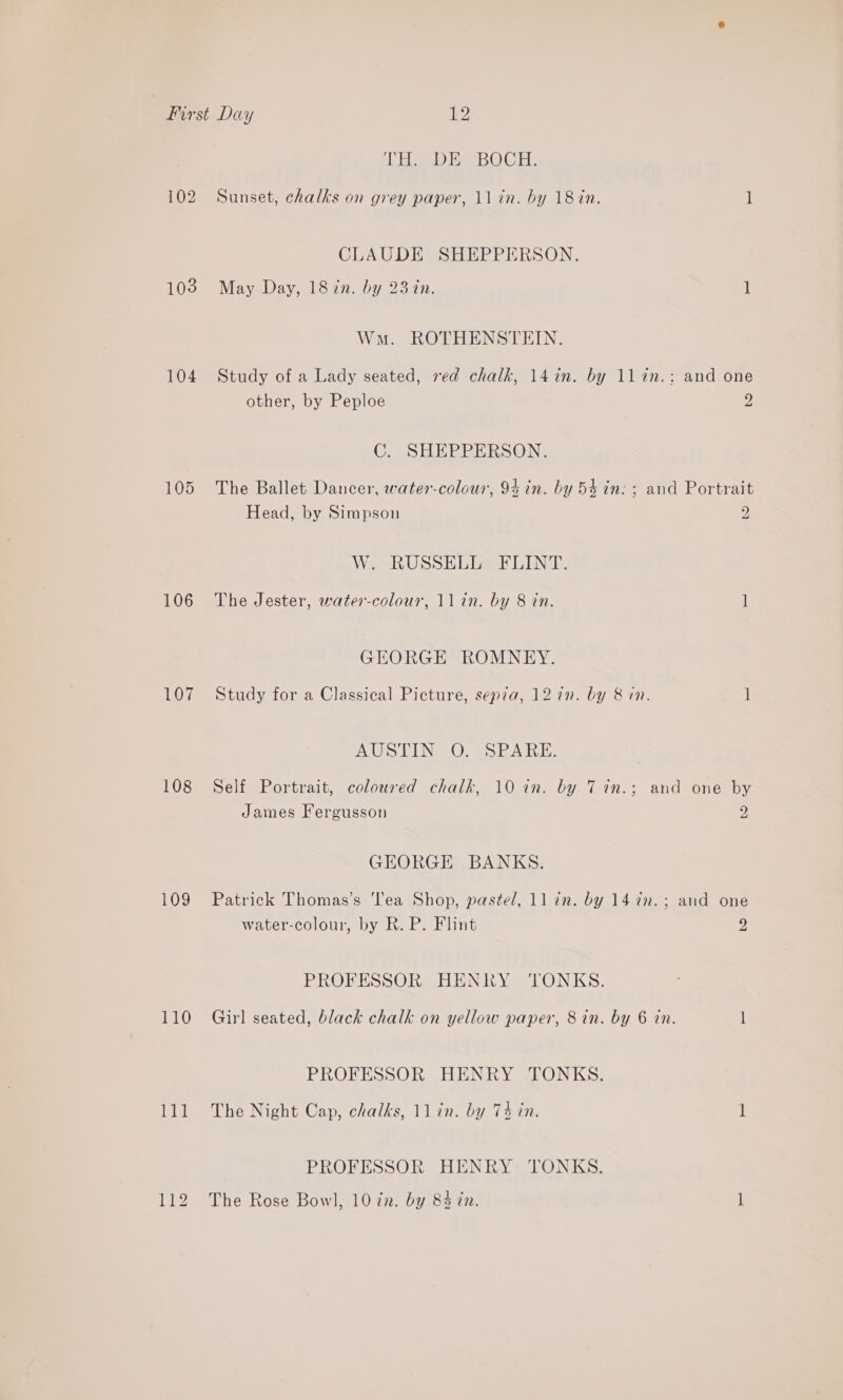 103 104 105 106 107 108 109 110 HEE Eee) tee CE: Sunset, chalks on grey paper, 11 in. by 18 in. 1 CLAUDE SHEPPERSON. May Day, 1822. by 231n. 1 Wn. ROTHENSTEIN. Study of a Lady seated, red chalk, 14in. by 11in.: and one other, by Peploe 2 C. SHEPPERSON. The Ballet Dancer, water-colour, 94 in. by 5$ in: ; and Portrait Head, by Simpson 2 W. RUSSELL FLINT. The Jester, water-colour, ll in. by 8 tn. ] GEORGE ROMNEY. Study for a Classical Picture, sepia, 12 7n. by 8&amp;8 in. 1 AUS LENO) Se. EA iH. Self Portrait, coloured chalk, 10 in. by 7 in.; and one by James Fergusson 2 GEORGE BANKS. Patrick Thomas’s ‘lea Shop, pastel, ll in. by 14 7n.; and one water-colour, by R. P. Flint Z PROFESSOR HENRY ‘TONKS. Girl seated, black chalk on yellow paper, 8 in. by 6 in. 1 PROFESSOR HENRY TONKS. The Night Cap, chalks, Jl in. by 74 in. 1 PROFESSOR HENRY- TONKS. The Rose Bowl, 10 zn. by 83 én. 1