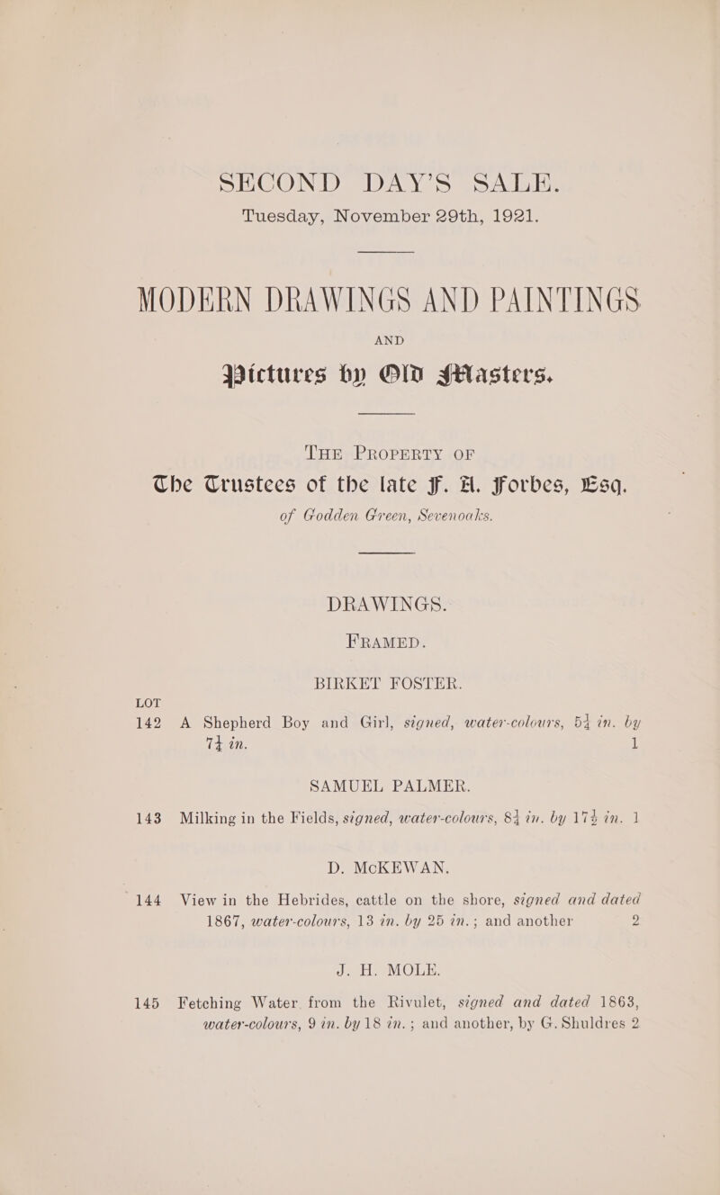 SECOND DAY’S SALE. Tuesday, November 29th, 1921. AND Pictures by OD Seasters. THE PROPERTY OF LOT 142 143 144 145 of Godden Green, Sevenoaks. DRAWINGS. FRAMED. BIRKET FOSTER. A Shepherd Boy and Girl, signed, water-colours, 54 in. by Td in. 1 SAMUEL PALMER. Milking in the Fields, s¢gned, water-colours, 84 in. by 174 in. J D. McKEWAN. View in the Hebrides, cattle on the shore, s¢gned and dated 1867, water-colours, 13 in. by 25 in.; and another 2 Sh lab, ihOMiyt Fetching Water from the Rivulet, s¢gned and dated 1863,