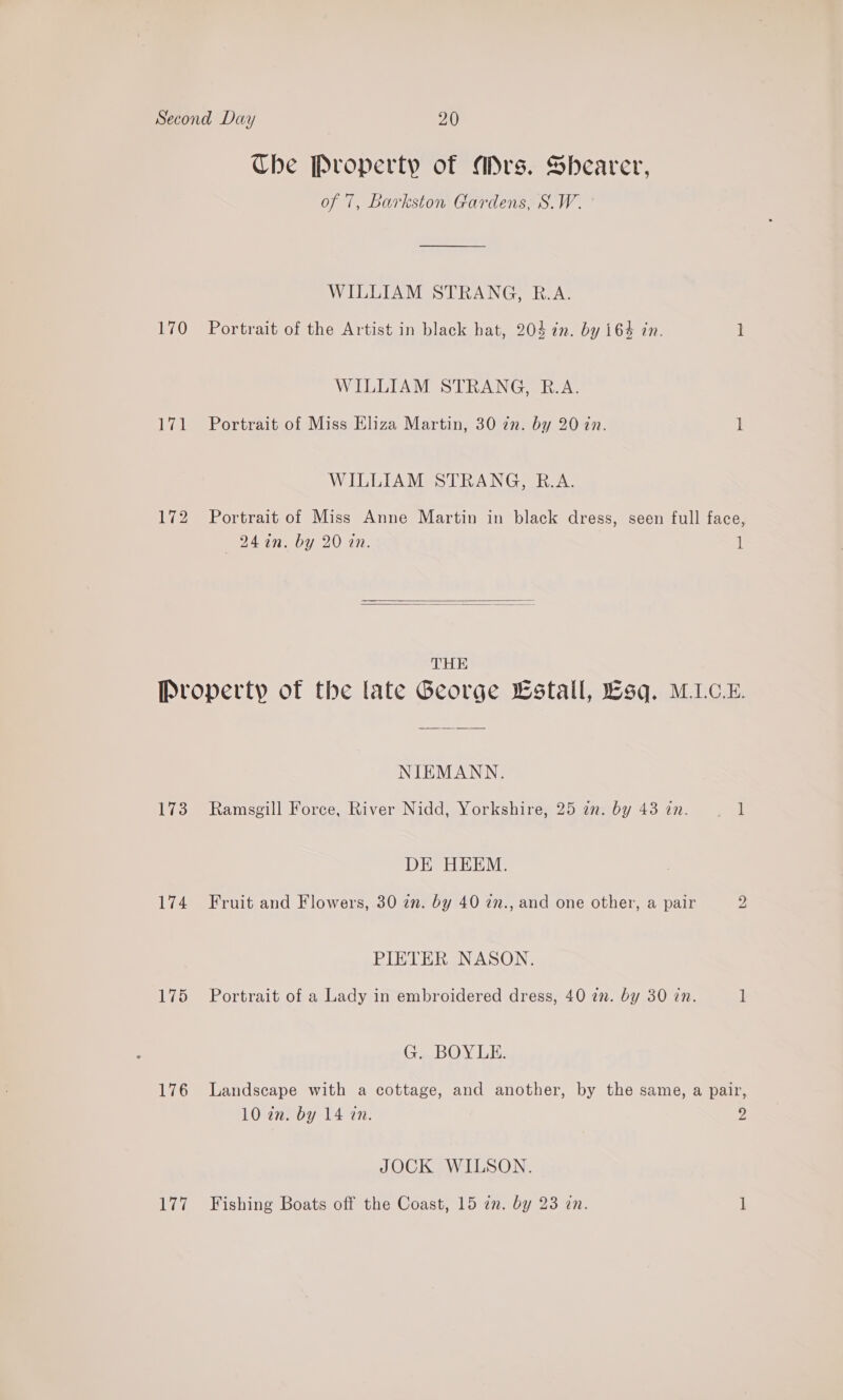 170 val 172 Ube Property of Mrs. Shearer, of 7, Barkston Gardens, S.W. ° WILLIAM STRANG, R.A. Portrait of the Artist in black hat, 204 7n. by 164 in. WILLIAM STRANG, R.A. Portrait of Miss Eliza Martin, 30 zn. by 20 in. WILLIAM STRANG, R.A. — -24in. by 20 an.   THE 1 173 Wao 177 NIEMANN. Ramsgill Force, River Nidd, Yorkshire, 25 in. by 43 in. DE HEEM. Fruit and Flowers, 30 zn. by 40 27., and one other, a pair PIETER NASON. Portrait of a Lady in embroidered dress, 40 in. by 30 in. G. BOYLE. 1 2 1 JOCK WILSON. Fishing Boats off the Coast, 15 an. by 23 zn.