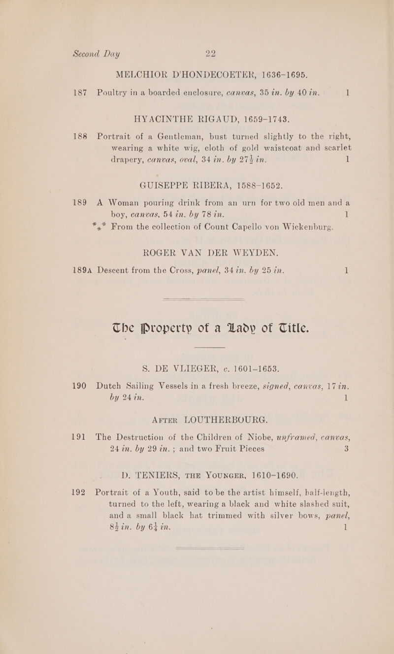 MELCHIOR D’HONDECOETER, 1636-1695. 187 Poultry in a boarded enclosure, canvas, 35 in. by 40 tn. 1 HYACINTHE RIGAUD, 1659-1743. 188 Portrait of a Gentleman, bust turned slightly to the right, wearing a white wig, cloth of gold waistcoat and scarlet drapery, canvas, oval, 34 in. by 274 in. 1 GUISEPPE RIBERA, 1588-1652. 189 A Woman pouring drink from an urn for two old men and a boy, canvas, 54 in. by 78 in. 1 *,* From the collection of Count Capello von Wickenburg. ROGER VAN DER WEYDEN. 189A Descent from the Cross, panel, 34 in. by 25 tn. 1  Che Property of a Lady of Title. ®. DE VLIEGER, ec. 1601-1653. 190 Dutch Sailing Vessels in a fresh breeze, signed, canvas, 17 in. by 247n. if AFTER LOUTHERBOURG. 191 The Destruction of the Children of Niobe, wn/ramed, canvas, 24in. by 29 in. ; and two Fruit Pieces : D. 'TENIERS, THE YOUNGER, 1610-1690. 192 Portrait of a Youth, said to be the artist himself, half-length, turned to the left, wearing a black and white slashed suit, and a small black hat trimmed with silver bows, panel, Shin. by 64 in. l