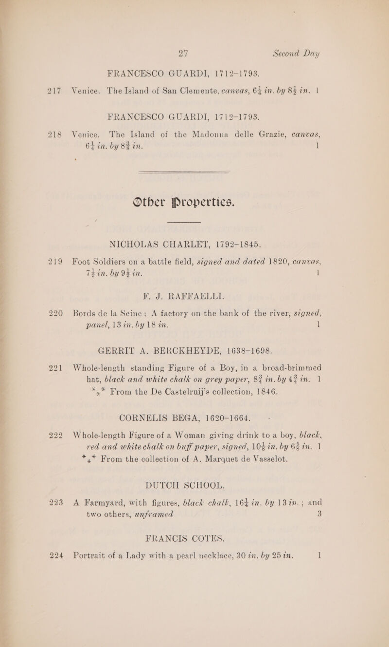 FRANCESCO GUARDI, 1712-1793. 217 Venice. The Island of San Clemente, canvas, 64 in. by 84 in. | FRANCESCO GUARDI, 1712-1793. 218 Venice. The Island of the Madouna delle Grazie, canvas, 6+ in. by 8% in. 1]   Other Propertics. NICHOLAS CHARLET, 1792-1845. 219 Foot Soldiers on a battle field, stgned and dated 1820, canvas, Ts in. by 94 in. | E..4J... BAFPAELULI, 220 Bords de la Seine: A factory on the bank of the river, signed, panel, 13 in. by 18 tn. 1 GERRIT A. BERCKHEYDE, 1638-1698. 221 Whole-length standing Figure of a Boy, in a broad-brimmed hat, black and white chalk on grey paper, 82 in. by 4%in. 1 *.* From the De Castelruij’s collection, 1846. CORNELIS BEGA, 1620-1664. 922 Whole-length Figure of a Woman giving drink to a boy, black, red and white chalk on buff paper, signed, 10% in. by 6 in. 1 *,* From the collection of A. Marquet de Vasselot. DUTCH SCHOOL. 223 A Farmyard, with figures, black chalk, 164 in. by 13in.; and two others, unframed 3 FRANCIS COTES. 224 Portrait of a Lady with a pearl necklace, 30 zn. by 25 in. 1