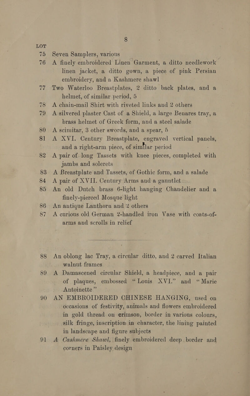 75 88 90 91 Seven Samplers, various A finely embroidered Linen Garment, a ditto needlework linen jacket, a ditto gown, a piece of pink Persian embroidery, and a Kashmere shawl Two Waterloo Breastplates, 2 ditto back plates, and a helmet, of similar period, 5 A chain-mail Shirt with riveted links and 2 others A silvered plaster Cast of a Shield, a large Benares tray, a brass helmet of Greek form, and a steel salade A scimitar, 3 other swords, and a spear, 5 A XVI. Century Breastplate, engraved vertical ve _and a right-arm piece, of Eihlar period A pair of long Tassets with knee pieces, completed with jambs and solerets } A Breastplate and Tassets, of Gothic form, and a salade A pair of XVII. Century Arms anda gauntlet. An old Dutch brass 6-light hanging Chandelier and a finely-pierced Mosque light An antique Lanthorn and 2 others A curious old German 2-handled iron Vase with coats-of- arms and scrolls in relief  An oblong lac Tray, a circular ditto, and 2 carved Italian walnut frames A Damascened circular Shield, a headpiece, and a pair of plaques, embossed “Louis XVI.” and “ Marie Antoinette” AN EMBROIDERED CHINESE HANGING, used on occasions of festivity, animals and flowers embroidered in gold thread on crimson, border in various colours, silk fringe, inscription in character, the lining painted in landscape and figure subjects A Cashmere Shawl, finely embroidered deep border and corners in Paisley design