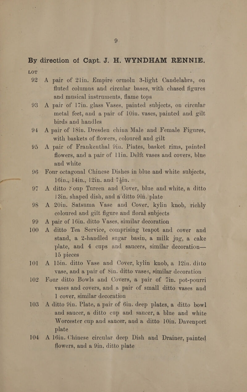 92 93 94 103 104 A pair of 2lin. Empire ormolu 3-light Candelabra, on fluted columns and circular bases, with chased figures and musical instruments, flame tops 7 A pair of 17in. glass Vases, painted subjects, on circular metal feet, and a pair of 10in. vases, painted and gilt birds and handles A pair of 18in. Dresden china Male and Female Figures, with baskets of flowers, coloured and gilt A pair of Frankenthal Yiu. Plates, basket rims, painted _ flowers, and a pair of 1lin. Delft vases and covers, blue and white | Four octagonal Chinese Dishes in blue and white subjects, 16in., 14in., 12in. and 74in. A ditto Soup Tureen and Cover, blue and white, a ditto | in. shaped dish, and a ditto Yin. plate A 20in. Satsuma Vase and Cover, kylin knob, richly coloured and gilt figure and floral subjects A pair of 16in. ditto Vases, similar decoration A ditto Tea Service, comprising teapot and cover and stand, a 2-handled sugar basin, a milk jug, a cake plate, and 4 cups and saucers, similar decoration— 15 pieces ; A 15in. ditto Vase and Cover, kylin knob, a 12in. ditto vase, and a pair of 8in. ditto vases, similar decoration Four ditto Bowls and Covers, a pair of in. pot-pourri vases and covers, and a pair of small ditto vases and 1 cover, similar decoration and saucer, a ditto cup and saucer, a blue and white Worcester cup and saucer, and a ditto 10in. Davenport plate A 16in. Chinese circular deep Dish and Drainer, painted flowers, and a Qin, ditto plate