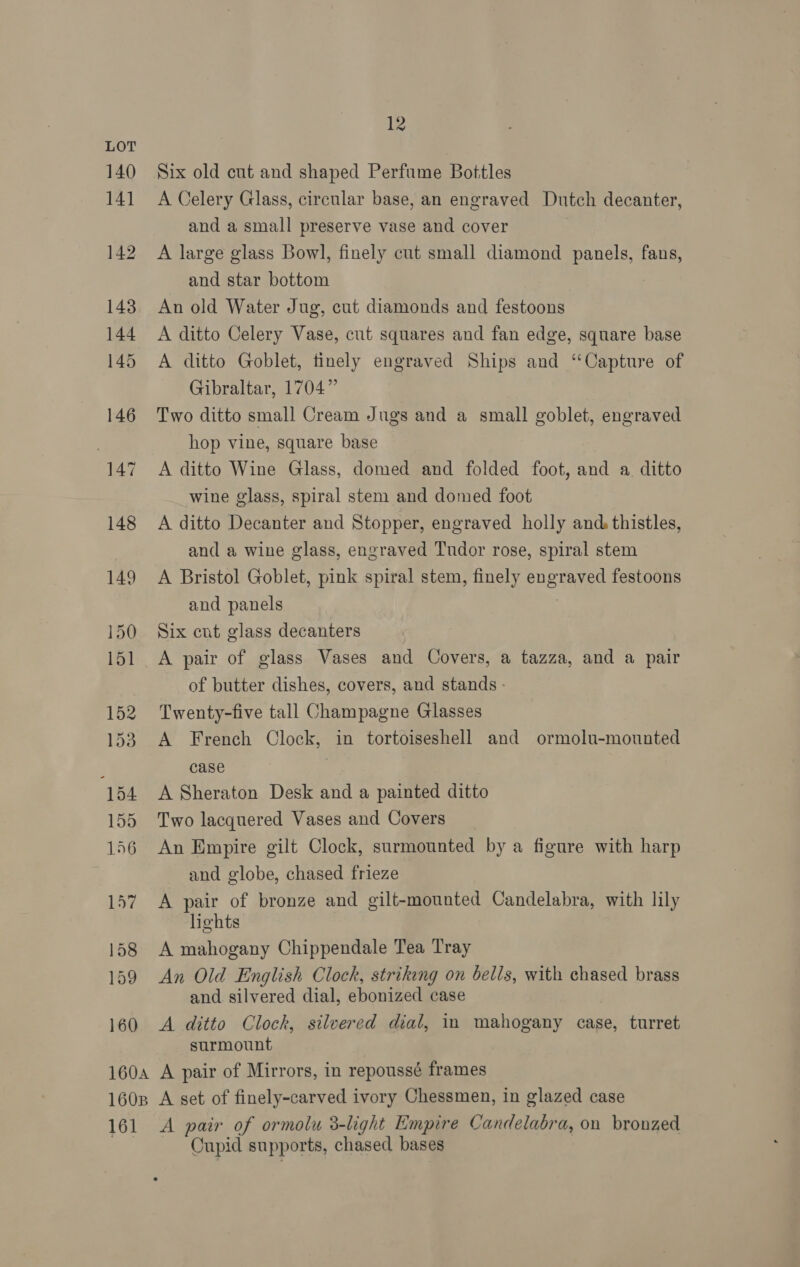 Six old cut and shaped Perfume Bottles A Celery Glass, circular base, an engraved Dutch decanter, and a small preserve vase and cover A large glass Bowl, finely cut small diamond panels, fans, and star bottom An old Water Jug, cut diamonds and festoons A ditto Celery Vase, cut squares and fan edge, square base A ditto Goblet, tinely engraved Ships and “Capture of Gibraltar, 1704” Two ditto small Cream Jugs and a small goblet, engraved hop vine, square base A ditto Wine Glass, domed and folded foot, and a. ditto wine glass, spiral stem and domed foot A ditto Decanter and Stopper, engraved holly and. thistles, and a wine glass, engraved Tudor rose, spiral stem A Bristol Goblet, pink spiral stem, finely engraved festoons and panels : Six cnt glass decanters A pair of glass Vases and Covers, a tazza, and a pair of butter dishes, covers, and stands - Twenty-five tall Champagne Glasses A French Clock, in tortoiseshell and ormolu-mounted case A Sheraton Desk and a painted ditto Two lacquered Vases and Covers An Empire gilt Clock, surmounted by a figure with harp and globe, chased frieze A pair of bronze and gilt-mounted Candelabra, with lily lights A mahogany Chippendale Tea Tray An Old English Clock, striking on bells, with chased brass and silvered dial, ebonized case A ditto Clock, silvered dial, im mahogany case, turret surmount A pair of Mirrors, in repoussé frames A set of finely-carved ivory Chessmen, in glazed case A pair of ormolu 3-light Empire Candelabra, on bronzed Cupid supports, chased bases