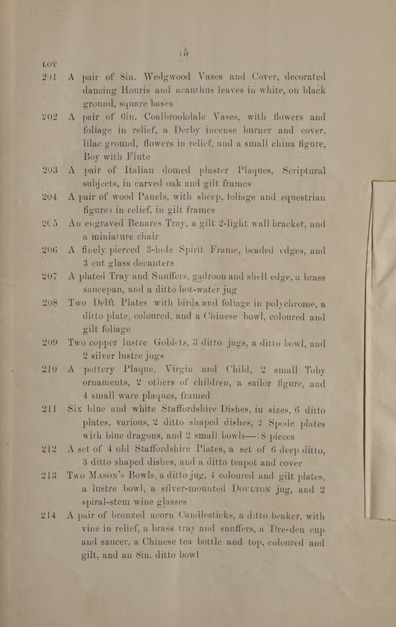LO’ 2) 1 EO? 203 204 yes A 2) 20G 21] 214 i) A pair of Sin. Wedgwood Vases and Cover, decorated dancing Houris aud acanthus leaves in white, on black ground, square bases | A pair of 6in. Coalbrookdale Vases, with flowers and foliage in relief, a Derby incense burner and cover, lilac ground, flowers in relief, and a small china figure, Boy with Flute | A pair of Italian domed plaster Plaques, Scriptural subjects, in carved oak and gilt frames A pair of wood Panels, with sheep, foliage and equestrian figures in relief, in gilt frames An engraved Benares Tray, a gilt 2-light wall bracket, and a miniature chair A fiuely pierced 3-hole Spirit Frame, beaded cdges, and 3 cut glass decanters | | ‘ A plated Tray and Suutffers, gadroon and shell edge, a brass saucepan, and a ditto hot-water jug Two Delft Plates with birds and foliage in polychrome, a ditto plate, coloured, and a Chinese bowl, coloured and gilt foliage | Two copper lustre Goblets, 3 ditto. jugs, a ditto bowl, and 2 silver lustre jugs a A pottery Plaque, Virgin and Child, 2 small Toby ornaments, 2 others of children, a sailor figure, aud 4 small ware plaques, framed Six blue and white Staffordshire Dishes, in sizes, 6 ditto plates, various, 2 ditto shaped dishes, 2 Spode plates with blue dragons, and 2 small bowls—!8 pieces A set of 4 old Staffordshire Plates, a set of 6 deep ditto, 3 ditto shaped dishes, and a ditto teapot and cover Two Mason’s Bowls, a ditto jug, 4 coloured and gilt plates, a lustre bowl, a silver-mounted Doutron jug, and 2 spiral-stem wine glasses A pair of bronzed acorn Caudlesticks, a ditto beaker, with vine in relief, a brass tray and snuffers, a Dresden cup aud saucer, a Chinese tea bottle and top, coloured and 