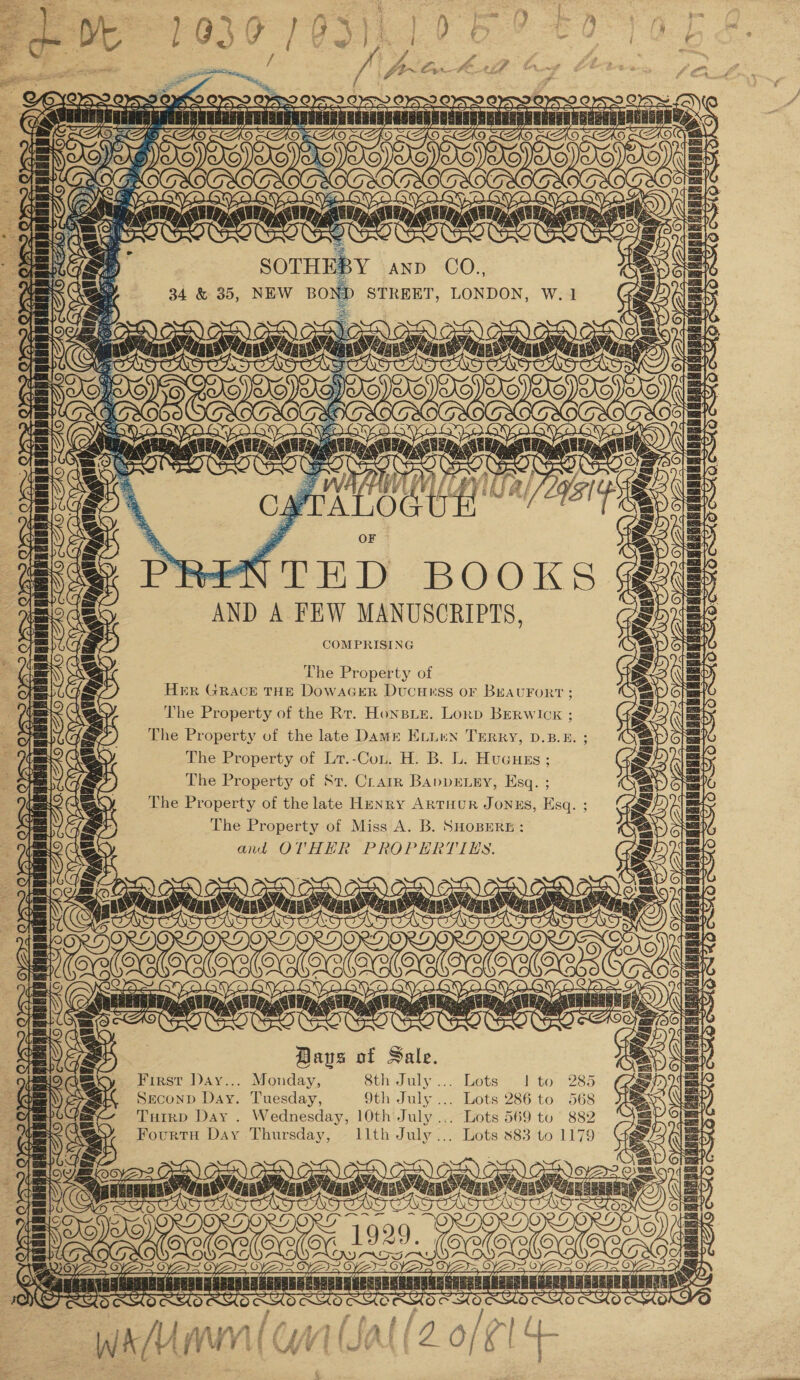 BERRERR TW] or xi ee WaBGBE! 2 IAe~ a \ .¢ é Ye TT toe Pj OF © meen YD BOOKS AND A FEW MANUSCRIPTS, COMPRISING The Property of HER GRACE THE DowaGER Ducuess OF BEAUFORT ; The Property of the Rr. Honspie. Lorp BERwIoK ; The Property of the late Dame ELnien TERRY, D.B.E. The Property of Lr.-Con. H. B. L. Hucuss ; The Property of St. Crarr BAppELEY, Esq. ; The Property of the late Henry Artuur Jonus, Esq. ; The Property of Miss A. B. SHOBERE : and OTHER PROPERTIES. Baus of Sale. First Day... Monday, Sth July ..... Lets f-to' -285 Second Day. Tuesday, 9th July ... Lots 286 to 568 THirp Day . Wednesday, 10th July... Lots 569 to 882 Fourts Day Thursday, IllthJuly... Lots 883 to 1179 oo . TEETTO ane 