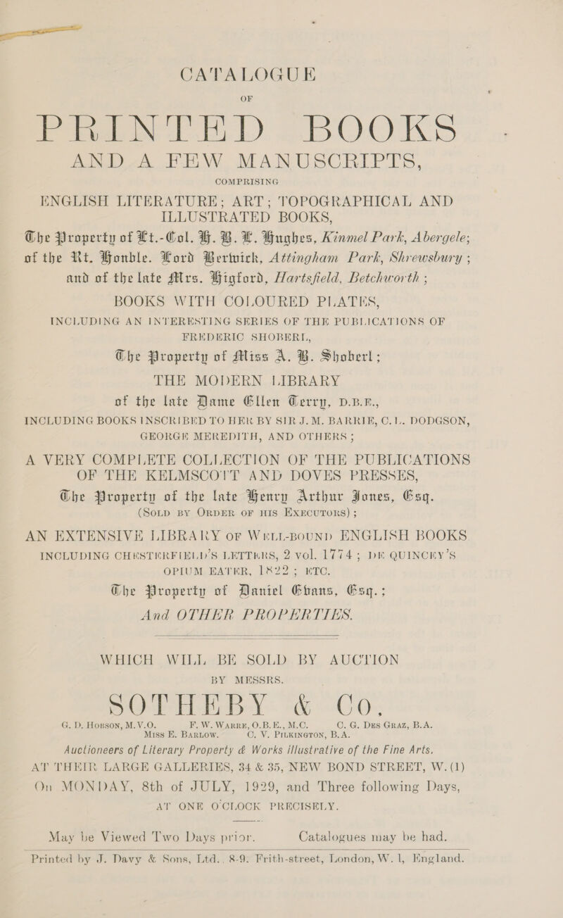 CATALOGU E fort dL) alo OWS AND A FEW MANUSCRIPTS, COMPRISING ENGLISH LITERATURE; ART; TOPOGRAPHICAL AND ILLUSTRATED BOOKS, The Property of Lt.-Col. H. B. LH. Hughes, Kinmel Park, ee of the Rt. Honble. Lord Bertuick, Attingham Park, Shrewsbury ; and of the late Sirs. Higtord, Hartsfield, Betchworth ; BOOKS WITH COLOURED PLATES, INCLUDING AN INTERESTING SERIES OF THE PUBLICATIONS OF FREDERIC SHOBERLI, Gbhe Property of Miss A. B. Shoberl; THE MODERN LIBRARY of the late Dame Glen Gerrp, D.B.z., INCLUDING BOOKS INSCRIBED TO HEK BY SIR J. M. BARRIE, C.1L.. DODGSON, GEORGE MEREDITH, AND OTHERS ; A VERY COMPLETE COLLECTION OF THE PUBLICATIONS OF THE KELMSCOTT AND DOVES PRESSES, Ghe Property of the late Benry Arthur Jones, Esq. (SoLD BY ORDER OF HIS EXECUTORS) ; AN EXTENSIVE LIBRARY oF Wett-Bsounpd ENGLISH BOOKS INCLUDING CHESTERFIELD’S LETTERS, 2 vol. 1774; De QUINCKY’S OPIUSL EATER, DSO 6 wre, Ghe Property of Daniel Ebans, Esq. ; And OTHER PROPERTTES. WHICH WIL BE SOLD BY AUCTLION BY MESSRS. SO HA Bey. «G0, G. D. Hopson, M. V.O F. W. WARRHE, O.B.E., M.C. C. G. Des Graz, B.A. Miss BE. BARLOW. 0. Vie PILKINGTON, B.A. Auctioneers of Literary Property &amp; Works illustrative of the Fine Arts. AT THEIR LARGE GALLERIES, 34 &amp; 35, NEW BOND STREET, W. (1) On MONDAY, 8th of JULY, 1929, and Three following Days, AT ONE OCLOCK PRECISELY.   May be Viewed 'T’wo Days prior. Catalogues may be had.  Printed by J. Davy &amp; Sons, Ltd., 8-9. Frith-street, London, W. 1, England.