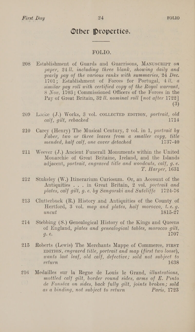 208 out 212 Pali 215 216 Otber Properties. FOLIO. paper, 2411. including three blank, showing daily and yearly pay of the various ranks with summaries, 24 Dee. 1701; Establishment of Forces for Portugal, 4 dl. a similar pay roll with certified copy of the Royal warrant, 8 Nov. 1703; Commissioned Officers of the Forces in the Pay of Great Britain, 32 Ul. nominal roll [not after 1722 | (3) Locke (J.) Works, 3. vol. COLLECTED EDITION, portrait, old calf, gut, rebacked 1714 Carey (Henry) The Musical Century, 2 vol. in 1, portrait by Faber, two or three leaves from a smaller copy, title mended, half calf, one cover detached 1737-40 Weever (J.) Ancient Funerall Monuments within the United Monarchie of Great Britaine, Ireland, and the Islands adjacent, portrait, engraved title and woodcuts, calf, g. é. T, Harper, 1631 Stukeley (W.) Itinerarium Curiosum. Or, an Account of the Antiquities . . . in Great Britain, 2 vol. porirat and plates, calf gut, g.e. by Sangorski and Sutcliffe 1724-76 Clutterbuck (R.) History and Antiquities of the County of Hertford, 3 vol. map and plates, half morocco, t.e. gq. uncut 1815-27 Stebbing (S.) Genealogical History of the Kings and Queens of England, plates and genealogical tables, morocco gilt, Gace. 1707 Roberts (Lewis) The Merchants Mappe of Commerce, FIRST EDITION, engraved title, portrat and map (first two loose), wants last leaf, old calf, defective; sold not subject to return 1638 mottled calf gilt, border round sides, arms of E. Pinio de Fonséca on sides, back fully gilt, joints broken; sold as a binding, not subject to return Paris, 1723