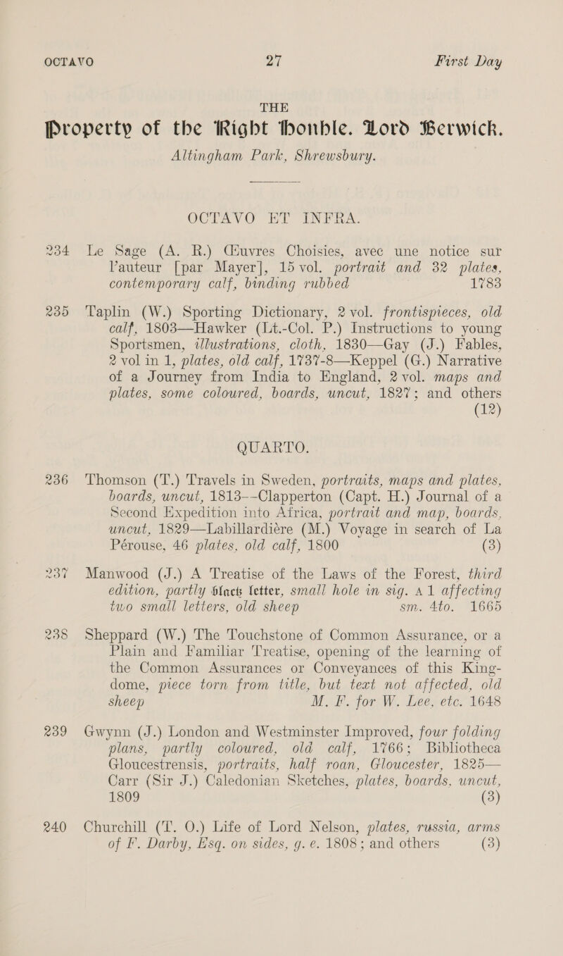 THE od 230 236 a 238 RO9 240 Altingham Park, Shrewsbury. OCTAVGO HY INFRA. Le Sage (A. R.) Cluvres Choisies, avec une notice sur VPauteur [par Mayer], 15 vol. portrait and 32 plates, contemporary calf, binding rubbed 1783 Taplin (W.) Sporting Dictionary, 2 vol. frontispieces, old calf, 1803—Hawker (Lt.-Col. P.) Instructions to young Sportsmen, wlustrations, cloth, 1830—Gay (J.) Fables, 2 vol in 1, plates, old calf, 1737-8—Keppel (G.) Narrative of a Journey from India to England, 2 vol. maps and plates, some coloured, boards, uncut, 182%; and others (12) QUARTO. Thomson (T.) Travels in Sweden, portraits, maps and plates, boards, uncut, 1813-—-Clapperton (Capt. H.) Journal of a Second Expedition into Africa, portrait and map, boards, uncut, 1829—Labillardiere (M.) Voyage in search of La Pérouse, 46 plates, old calf, 1800 (3) Manwood (J.) A Treatise of the Laws of the Forest, third edition, partly ${ack letter, small hole in sig. A1 affecting two small letters, old sheep sm. 4to. 1665 Sheppard (W.) The Touchstone of Common Assurance, or a Plain and Familiar Treatise, opening of the learning of the Common Assurances or Conveyances of this King- dome, piece torn from title, but text not affected, old sheep M. F. for W. Lee, etc. 1648 Gwynn (J.) London and Westminster Improved, four folding plans, partly coloured, old calf, 1766; Bibliotheca Gloucestrensis, portraits, half roan, Gloucester, 1825— Carr (Sir J.) Caledonian Sketches, plates, boards, uncut, 1809 (3) Churchill (T. O.) Life of Lord Nelson, plates, russia, arms of F. Darby, Esq. on sides, g. e. 1808; and others (3)