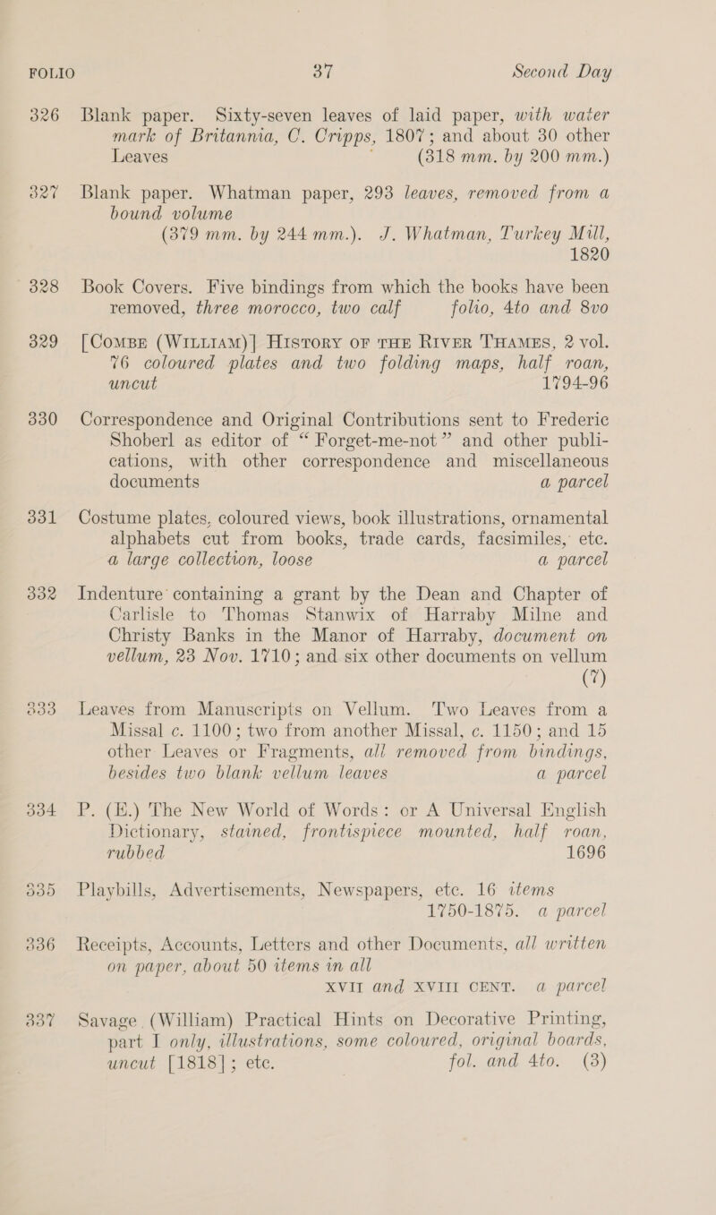 326 Blank paper. Sixty-seven leaves of laid paper, with waiter mark of Britanma, C. Cripps, 1807; and about 30 other Leaves (318 mm. by 200 mm.) 327 Blank paper. Whatman paper, 293 leaves, removed from a bound volume (379 mm. by 244mm.). J. Whatman, Turkey Mull, 1820 328 Book Covers. Five bindings from which the books have been removed, three morocco, two calf foho, 4to and 8vo 329 [ComBe (WILLIAM)] History oF THE RIveR THAMES, 2 vol. 76 coloured plates and two folding maps, half roan, uncut 1794-96 330 Correspondence and Original Contributions sent to Frederic Shoberl as editor of “ Forget-me-not” and other publi- cations, with other correspondence and miscellaneous documents a parcel 331 Costume plates, coloured views, book illustrations, ornamental alphabets cut from books, trade cards, facsimiles,’ etc. a large collection, loose a parcel 332 Indenture containing a grant by the Dean and Chapter of Carlisle to Thomas Stanwix of Harraby Milne and Christy Banks in the Manor of Harraby, document on vellum, 23 Nov. 1710; and six other documents on vellum (7) 333 Leaves from Manuscripts on Vellum. Two Leaves from a Missal c. 1100; two from another Missal, c. 1150; and 15 other Leaves or Fragments, ali removed from bindings, besides two blank vellum leaves a parcel 334 P. (H.) The New World of Words: or A Universal English Dictionary, staimed, frontispiece mounted, half roan, rubbed 1696 335 Playbills, Advertisements, Newspapers, etc. 16 items 1750-1875. a parcel 336 Receipts, Accounts, Letters and other Documents, all written on paper, about 50 items in all XVII and XVIII CENT. a parcel 337 Savage (William) Practical Hints on Decorative Printing, part I only, illustrations, some coloured, original boards, uncut [1818]; ete. fol. and 4to. (8)