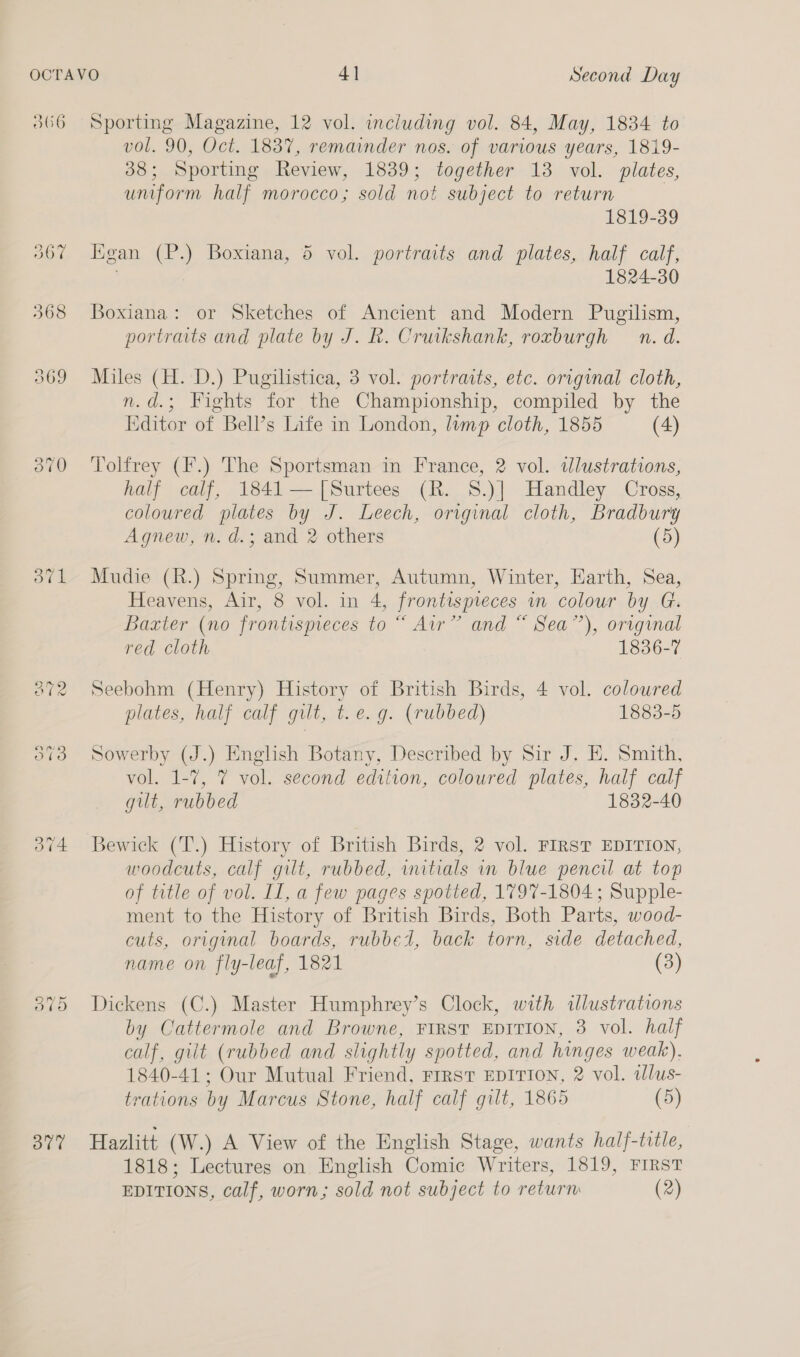 306 a) ava Sporting Magazine, 12 vol. including vol. 84, May, 1834 to vol. 90, Oct. 1837, remainder nos. of various years, 1819- 38; Sporting Review, 1839; together 13 vol. plates, uniform half morocco; sold not subject to return 1819-39 Kgan (P.) Boxiana, 5 vol. portraits and plates, half calf, 1824-30 Boxiana: or Sketches of Ancient and Modern Pugilism, portraits and plate by J. R. Cruikshank, roxburgh n. d. Miles (H. D.) Pugilistica, 3 vol. portraits, etc. original cloth, n.d.; Fights for the Championship, compiled by the Editor of Bell’s Life in London, lump cloth, 1855 (4) Tolfrey (F.) The Sportsman in France, 2 vol. tlustrations, half calf, 1841—[|Surtees (R. 8.)] Handley Cross, coloured plates by J. Leech, original cloth, Bradbury Agnew, n. d.; and 2 others (5) Mudie (R.) Spring, Summer, Autumn, Winter, Earth, Sea, Heavens, Air, 8 vol. in 4, frontisprieces in colour by G. Baxter (no frontispieces to “ Air” and “ Sea”), original red cloth 1836-7 Seebohm (Henry) History of British Birds, 4 vol. colowred plates, half calf gilt, t.e.g. (rubbed) 1883-5 Sowerby (J.) English Botany, Described by Sir J. HE. Smith, vol. 1-7, 7 vol. second edition, coloured plates, half calf gilt, rubbed 1832-40 Bewick (T.) History of British Birds, 2 vol. FIRST EDITION, woodcuts, calf gilt, rubbed, wutials in blue pencil at top of title of vol. II, a few pages spotted, 1797-1804 ; Supple- ment to the History of British Birds, Both Parts, wood- cuts, original boards, rubbed, back torn, side detached, name on fly-leaf, 1821 (3) Dickens (C.) Master Humphrey’s Clock, with illustrations by Cattermole and Browne, FIRST EDITION, 3 vol. half calf, gilt (rubbed and slightly spotted, and hinges weak), 1840-41; Our Mutual Friend, Frrst EDITION, 2 vol. ilus- trations by Marcus Stone, half calf gilt, 1865 (5) Hazlitt (W.) A View of the English Stage, wants half-title, 1818; Lectures on English Comic Writers, 1819, FIRST