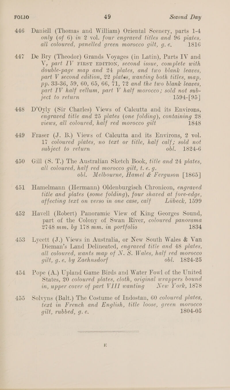 446 447 448 449 450 451 452 453 454 49 Second Day Daniell (Thomas and William) Oriental Scenery, parts 1-4 only (of 6) im 2 vol. four engraved titles and 96 pilates, all coloured, panelled green morocco gilt, g. e. 1816 De Bry (Theodor) Grands Voyages (in Latin), Parts IV and V, part IV FIRST EDITION, second issue, complete with double-page map and 24 plates, and two blank leaves, part V second edition, 22 plates, wanting both titles, map, pp. 33-36, 59, 60, 65, 66, 71, 72 and the two blank leaves, part IV half vellum, part V half morocco; sold not sub- ject to return 1594-[ 95 | D’Oyly (Sir Charles) Views of Calcutta and its Environs, engraved title and 25 plates (one folding), containing 28 views, all coloured, half red morocco gilt 1848 Fraser (J. B.) Views of Calcutta and its Environs, 2 vol. 1% coloured plates, no text or title, half calf; sold not subject to return obl. 1824-6 Gill (S. T.) The Australian Sketch Book, title and 24 plates, all coloured, half red morocco gilt, t. e.g. obl. Melbourne, Hamel &amp; Ferguson [1865] Hamelmann (Hermann) Oldenburgisch Chronicon, engraved title and plates (some folding), four shaved at fore-edge, affecting text on verso mm one case, calf Lubeck, 1599 Havell (Robert) Panoramic View of King Georges Sound, part of the Colony of Swan River, coloured panorama 2748 mm. by 178 mm. wm portfolio 1834 Lycett (J.) Views in Australia, or New South Wales &amp; Van Dieman’s Land Delineated, engraved title and 48 plates, all coloured, wants map of N. S. Wales, half red morocco gilt, g.e. by Zaehnsdorf obl. 1824-25 Pope (4.) Upland Game Birds and Water Fowl of the United States, 20 coloured plates, cloth, original wrappers bound in, upper cover of part VIII wanting New York, 1878 Solvyns (Balt.) The Costume of Indostan, 60 coloured plates, text in French and English, title loose, green morocco gilt, rubbed, g. é. 1804-05 