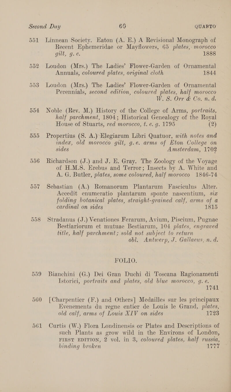 ool 04 00 556 dD7 D908 Linnean Society. Eaton (A. E.) A Revisional Monograph of Recent Ephemeridae or Mayflowers, 65 plates,: morocco Gull, Gee. 1888 Loudon (Mrs.) The Ladies’ Flower-Garden of Ornamental Annuals, coloured plates, orvginal cloth 1844 Loudon (Mrs.) The Ladies’ Flower-Garden of Ornamental Perennials, second edition, coloured plates, half morocco W.S. Orr &amp; Co. n. d. Noble (Rev. M.) History of the College of Arms, portraits, half parchment, 1804; Historical Genealogy of the Royal House of Stuarts, red morocco, t. e. g. 1795 (2) Propertius (S. A.)-Hlegiarum Libri Quatuor, with notes and index, old morocco gilt, g.e. arms of Eton College on sides Amsterdam, 1702 Richardson (J.) and J. E. Gray. The Zoology of the Voyage of H.M.S. Erebus and Terror; Insects by A. White and A. G. Butler, plates, some coloured, half morocco 1846-74 Sebastian (A.) Romanorum Plantarum Fasciculus Alter. Accedit enumeratio plantarum sponte nascentium, six folding botanical plates, straight-grained calf, arms of a cardinal on sides 1815 Stradanus (J.) Venationes Ferarum, Avium, Piscium, Pugnae Bestiariorum et mutuae Bestiarum, 104 plates, engraved title, half parchment; sold not subject to return obl. Antwerp, J. Gallaeus, n. d. FOLIO. Bianchini (G.) Dei Gran Duchi di Toscana Ragionamenti Istorici, portraits and plates, old blue morocco, g. é. 1741 [Charpentier (F.) and Others] Medailles sur les principaux Evenements du regne entier de Louis le Grand, plates, old calf, arms of Lows XIV on sides 1723 Curtis (W.) Flora Londinensis or Plates and Descriptions of such Plants as grow wild in the Environs of London, FIRST EDITION, 2 vol. in 3, coloured plates, half russia, binding broken a are