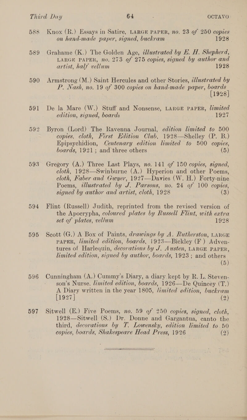 588 589 590 591 992 593 595 596 597 Knox (R.) Essays in Satire, LARGE PAPER, no. 23 of 250 copies on hand-made paper, signed, buckram 1928 Grahame (K.) The Golden Age, ¢llustrated by E. H. Shepherd, LARGE PAPER, no. 273 of 275 copies, signed by author and artist, half vellum 1928 Armstrong (M.) Saint Hercules and other Stories, ¢dlustrated by P. Nash, no. 19 of 300 copies on hand-made paper, oon 1928 De la Mare (W.) Stuff and Nonsense, LARGE PAPER, limited edition, signed, boards 1927 Byron (Lord) The Ravenna Journal, edition limited to 500 copies, cloth, First Edition Club, 1928—Shelley (P. B.) Epipsychidion, Centenary edition limited to 500 copies, boards, 1921; and three others (5) Gregory (A.) Three Last Plays, no. 141 of 150 copies, signed, cloth, 1928—Swinburne (A.) Hyperion and other Poems, cloth, Faber and Gwyer, 1927—Davies (W. H.) Forty-nine Poems, tlustrated by J. Parsons, no. 24 of 100 copies, signed by author and artist, cloth, 1928 (3) Flint (Russell) Judith, reprinted from the revised version of the Apocrypha, coloured plates by Russell Flint, with eatra set of plates, vellum 1928 Scott (G.) A Box of Paints, drawings by A. Rutherston, LARGE PAPER, limited edition, boards, 1923—Bickley (F ) Adven- tures of Harlequin, decorations by J. Austen, LARGE PAPER, limited edition, signed by author, boards, 1923; and others (5) Cunningham (A.) Cummy’s Diary, a diary kept by R. L. Steven- son’s Nurse, limited edition, boards, 1926—De Quincey (T.) A Diary written in the year 1805, /imited edition, buckram [1927] (2) Sitwell (E.) Five Poems, no. 59 of 250 copies, signed, cloth, 1928—Sitwell (S.) Dr. Donne and Gargantua, canto the third, decorations by T. Lowensky, edition limited to 50 copies, boards, Shakespeare Head Press, 1926 (2)  