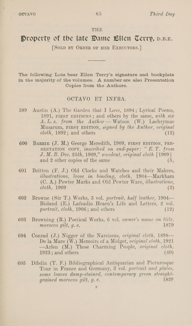 DHE [SoLD BY ORDER OF HER EXECUTORS. | 600 601 602 603 604 605 Copies from the Authors. OCTAVO! HT INFRA, Austin (A.) The Garden that I Love, 1894; Lyrical Poems, 1891, FIRST EDITIONS; and others by the same, with six A.L.s. from the Author— Watson (W.) Lachrymae Musarum, FIRST EDITION, signed by the Author, original cloth, 1892; and others (12) Barris (J. M.) George Meredith, 1909, FIRST EDITION, PRE- SENTATION COPY, wscribed on end-paper: “ E.T. from J. M. B. Dec. 25th, 1909,” woodcut, original cloth [1909 | and 2 other copies of the same (3) Britten (I. J.) Old Clocks and Watches and their Makers, illustrations, loose in binding, cloth, 1904—Markham (C. A.) Pewter Marks and Old Pewter Ware, wlustrations, cloth, 1909 (2) Browne (Sir T.) Works, 3 vol. portrait, half leather, 1904— Bisland (H.) Laicadio Hearn’s Life and Letters, 2 vol. portrait, cloth, 1906; and others (12) Browning (R.) Poetical Works, 6 vol. owner’s name on tile, morocco guilt, g. e. 1879 Conrad (J.) Nigger of the Narcissus, original cloth, 1898— De la Mare (W.) Memoirs of a Midget, original cloth, 1921 —Arlen (M.) These Charming People, original cloth, 1923 ; and others (40) Dibdin (T. F.) Bibliographical Antiquarian and Picturesque Tour in France and Germany, 3 vol. portrait and plates, some leaves damp-stained, contemporary green straight- grained morocco gilt, q. @. 1829 K