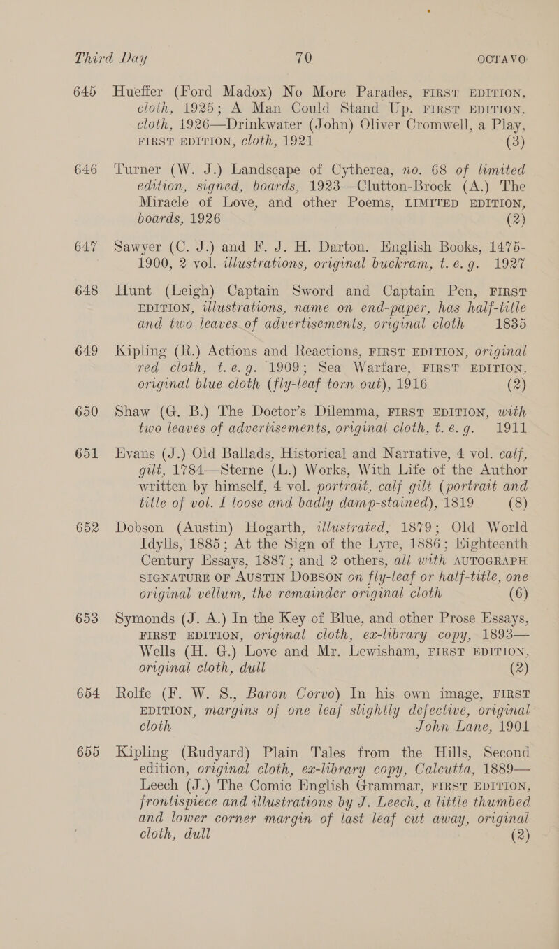 640 646 647 648 649 650 651 652 653 654 655 Hueffer (Ford Madox) No More Parades, FIRST EDITION, cloth, 1925; A Man Could Stand Up, Firstr EDITION, cloth, 1926—Drinkwater (John) Oliver Cromwell, a Play, FIRST EDITION, cloth, 1921 (3) Turner (W. J.) Landscape of Cytherea, no. 68 of limited edition, signed, boards, 1923-—Clutton-Brock (A.) The Miracle of Love, and other Poems, LIMITED EDITION, boards, 1926 (2) Sawyer (C. J.) and F. J. H. Darton. English Books, 1475- 1900, 2 vol. wlustrations, original buckram, t. e.g. 1927 Hunt (Leigh) Captain Sword and Captain Pen, First EDITION, tllustrations, name on end-paper, has half-trtle and two leaves_of advertisements, original cloth 1835 Kipling (R.) Actions and Reactions, FIRST EDITION, original red cloth, t.é.g. 1909; Sea Warfare, FIRST EDITION, original blue cloth (fly-leaf torn out), 1916 (2) Shaw (G. B.) The Doctor’s Dilemma, FIRST EDITION, with two leaves of advertisements, original cloth, t.e.g. 1911 vans (J.) Old Ballads, Historical and Narrative, 4 vol. calf, gilt, 1784—Sterne (L.) Works, With Life of the Author written by himself, 4 vol. portrait, calf gilt (portrait and title of vol. I loose and badly damp-stained), 1819 (8) Dobson (Austin) Hogarth, «dlustrated, 1879; Old World Idylls, 1885; At the Sign of the Lyre, 1886; Eighteenth Century Essays, 1887; and 2 others, all with AUTOGRAPH. SIGNATURE OF AUSTIN DoBson on fly-leaf or half-title, one original vellum, the remainder original cloth (6) Symonds (J. A.) In the Key of Blue, and other Prose Essays, FIRST EDITION, original cloth, ex-library copy, 1893— Wells (H. G.) Love and Mr. Lewisham, FIRST EDITION, original cloth, dull (2) Rolfe (F. W. S., Baron Corvo) In his own image, FIRST EDITION, margins of one leaf slightly defectwe, original cloth John Lane, 1901 Kipling (Rudyard) Plain Tales from the Hills, Second edition, original cloth, ex-library copy, Calcutta, 1889— Leech (J.) The Comic English Grammar, FIRST EDITION, frontispiece and illustrations by J. Leech, a little thumbed and lower corner margin of last leaf cut away, original cloth, dull (2)