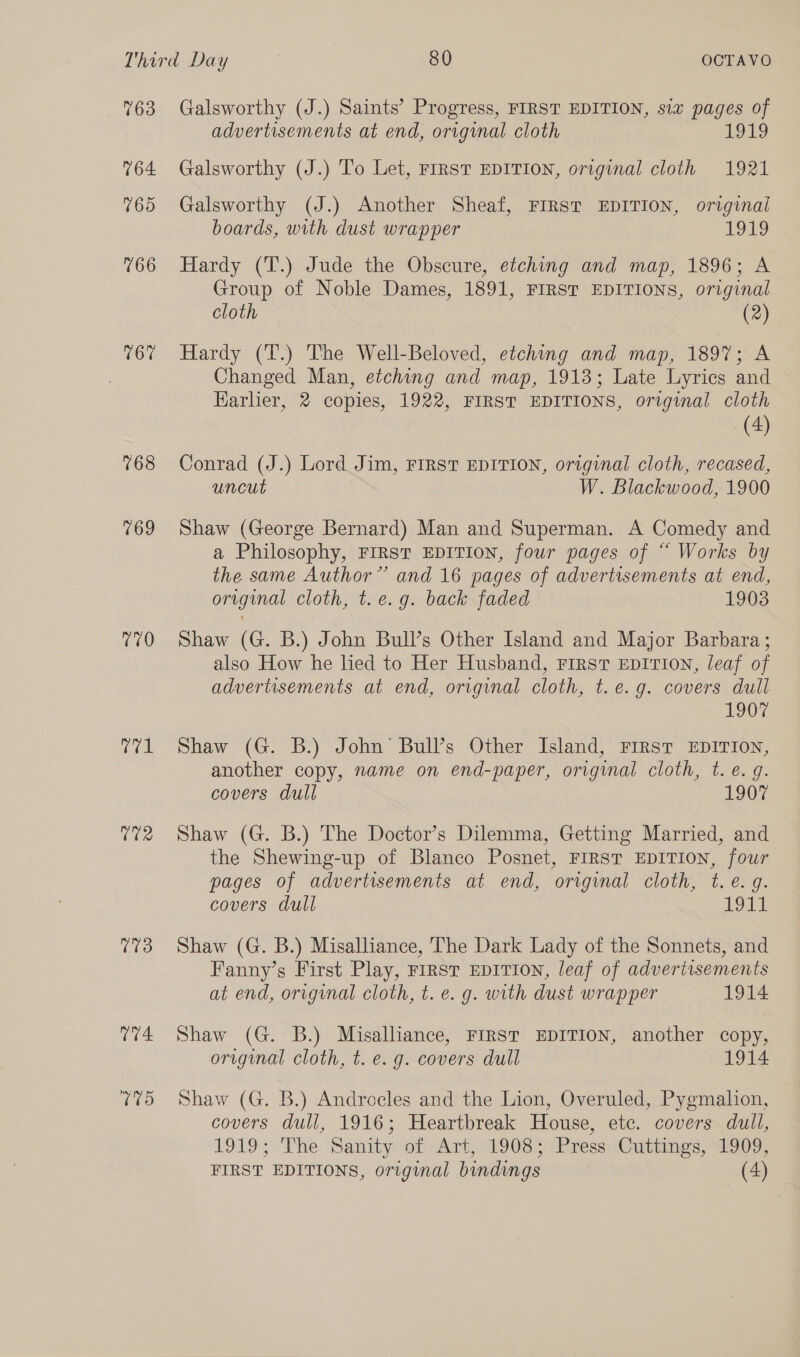 763 764 765 766 167 768 769 770 rare U2 073 Galsworthy (J.) Saints’ Progress, FIRST EDITION, six pages of advertisements at end, original cloth 1919 Galsworthy (J.) To Let, FIRST EDITION, original cloth 1921 Galsworthy (J.) Another Sheaf, FIRST EDITION, original boards, with dust wrapper £919 Hardy (T.) Jude the Obscure, etching and map, 1896; A Group of Noble Dames, 1891, FIRST EDITIONS, original cloth (2) Hardy (T.) The Well-Beloved, etching and map, 1897; A Changed Man, etching and map, 1913; Late Lyrics and Earlier, 2 copies, 1922, FIRST EDITIONS, original cloth (4) Conrad (J.) Lord Jim, FIRST EDITION, original cloth, recased, uncut W. Blackwood, 1900 Shaw (George Bernard) Man and Superman. A Comedy and a Philosophy, FIRST EDITION, four pages of “ Works by the same Author” and 16 pages of advertisements at end, original cloth, t. e.g. back faded 1903 Shaw (G. B.) John Bull’s Other Island and Major Barbara; also How he lied to Her Husband, First EDITION, leaf of advertisements at end, original cloth, t.e.g. covers dull 1907 Shaw (G. B.) John’ Bull’s Other Island, FIRST EDITION, another copy, name on end-paper, original cloth, t. e.g. covers dull 1907 Shaw (G. B.) The Doctor’s Dilemma, Getting Married, and the Shewing-up of Blanco Posnet, FIRST EDITION, four pages of advertisements at end, original cloth, t.e. g. covers dull 1971 Shaw (G. B.) Misalliance, The Dark Lady of the Sonnets, and Fanny’s First Play, rrrst EDITION, leaf of advertisements at end, original cloth, t. e. g. with dust wrapper 1914 Shaw (G. B.) Misalliance, FIRST EDITION, another copy, original cloth, t. e. g. covers dull 1914 Shaw (G. B.) Androcles and the Lion, Overuled, Pygmalion, covers dull, 1916; Heartbreak House, etc. covers dull, 1919; The ‘Sanity of Art; 1908); Frecs cCuttings, 51909;