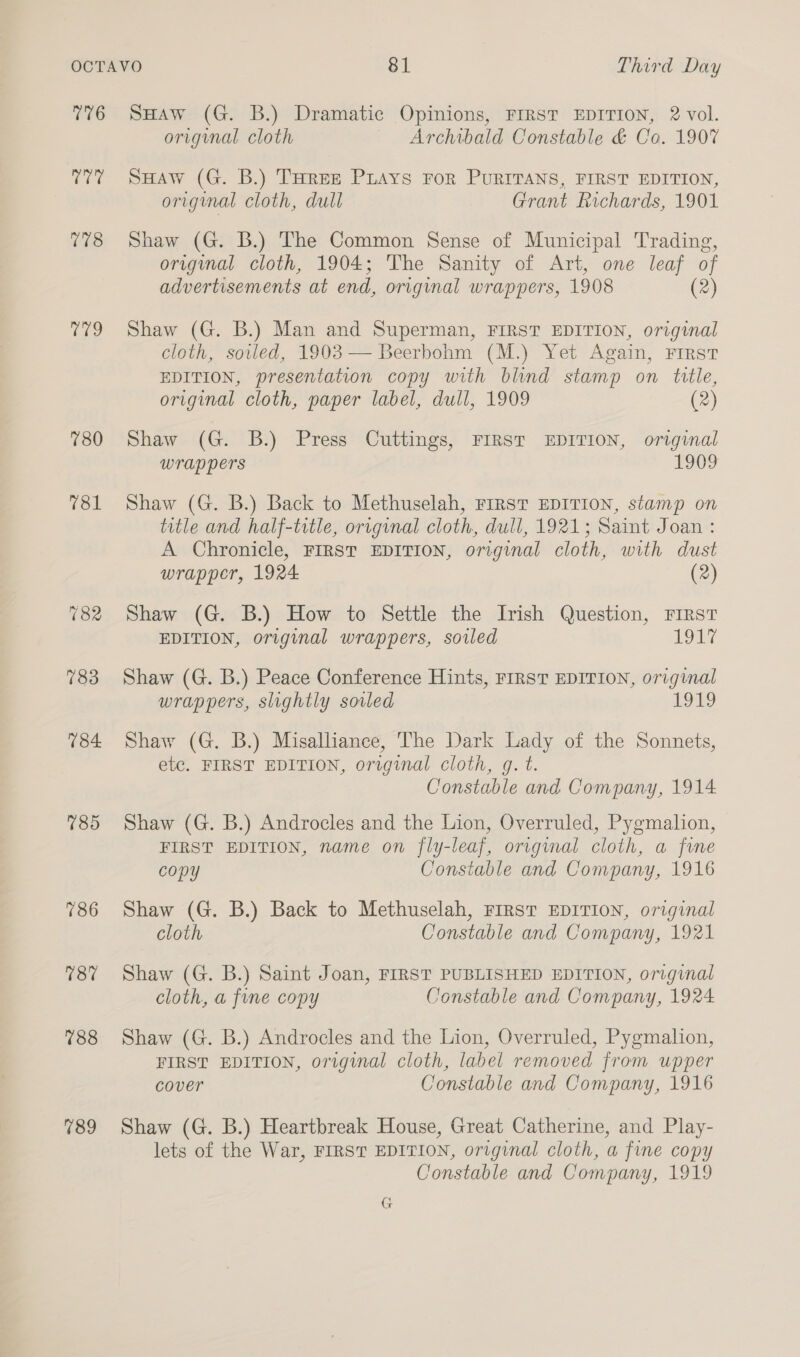 776 Cee 778 Cho 780 785 786 187 788 789 SHAw (G. B.) Dramatic Opinions, FIRST EDITION, 2 vol. original cloth Archibald Constable &amp; Co. 190% SHAw (G. B.) THREE PLAYS FOR PURITANS, FIRST EDITION, original cloth, dull Grant Richards, 1901 Shaw (G. B.) The Common Sense of Municipal Trading, original cloth, 1904; The Sanity of Art, one leaf of advertisements at end, original wrappers, 1908 (2) Shaw (G. B.) Man and Superman, FIRST EDITION, original cloth, soiled, 1903 — Beerbohm (M.) Yet Again, First EDITION, presentation copy with blind stamp on title, original cloth, paper label, dull, 1909 (2) Shaw (G. B.) Press Cuttings, FIRST EDITION, original wrap pers EGO9 Shaw (G. B.) Back to Methuselah, First EDITION, stamp on title and half-title, original cloth, dull, 1921; Saint Joan : A Chronicle, FIRST EDITION, original cloth, with dust wrapper, 1924 (2) Shaw (G. B.) How to Settle the Irish Question, First EDITION, original wrappers, soiled Nees Shaw (G. B.) Peace Conference Hints, FIRST EDITION, original wrappers, slightly soiled ge) Shaw (G. B.) Misalliance, The Dark Lady of the Sonnets, etc. FIRST EDITION, original cloth, gq. t. Constable and Company, 1914 Shaw (G. B.) Androcles and the Lion, Overruled, Pygmalion, FIRST EDITION, name on fly-leaf, original cloth, a fine copy Constable and Company, 1916 Shaw (G. B.) Back to Methuselah, First EDITION, original cloth Constable and Company, 1921 Shaw (G. B.) Saint Joan, FIRST PUBLISHED EDITION, original cloth, a fine copy Constable and Company, 1924 Shaw (G. B.) Androcles and the Lion, Overruled, Pygmalion, FIRST EDITION, original cloth, label removed from upper cover Constable and Company, 1916 Shaw (G. B.) Heartbreak House, Great Catherine, and Play- lets of the War, FIRST EDITION, original cloth, a fine copy Constable and Company, 1919 G