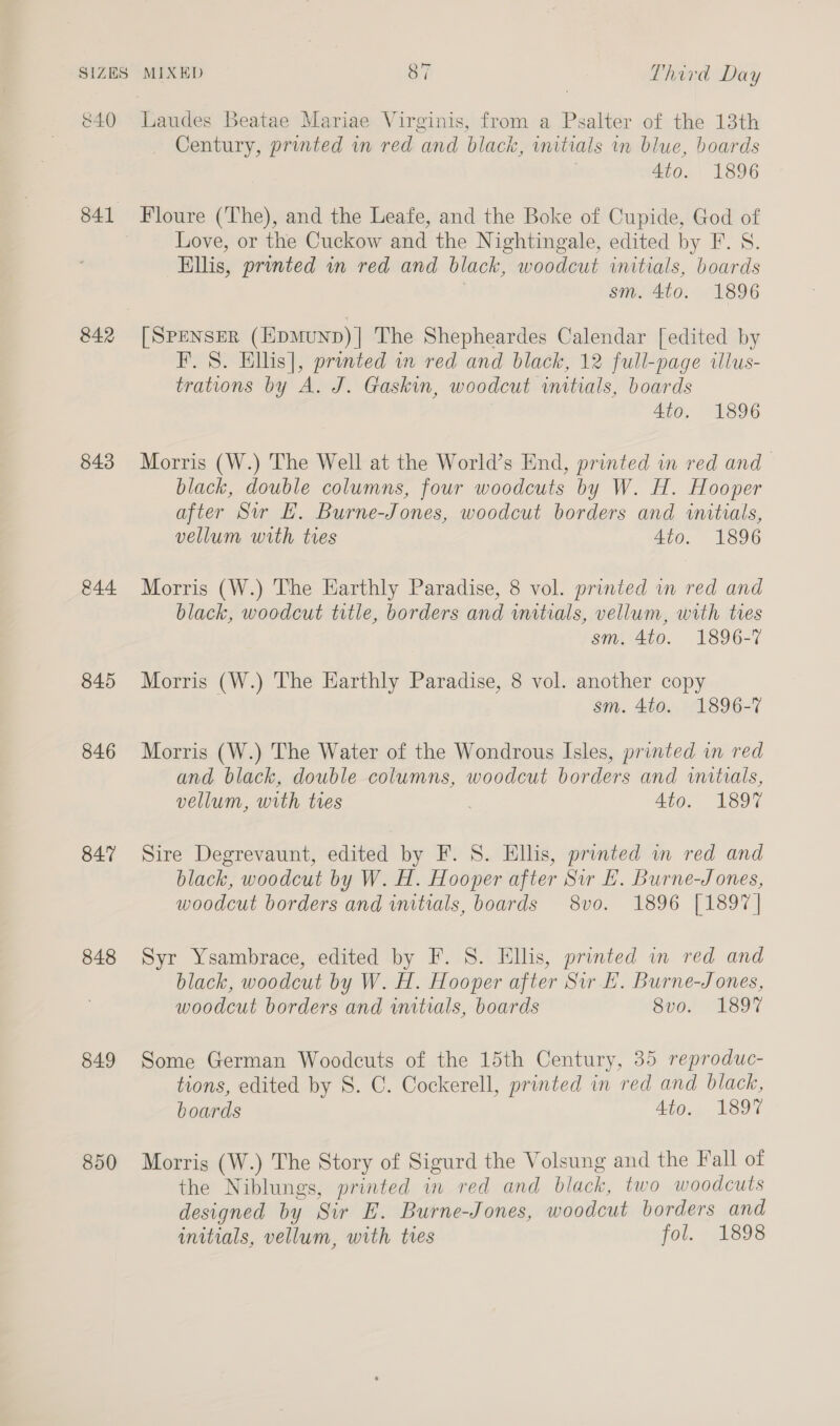 841 842 843 &amp;44 845 846 847 848 849 850 Century, printed in red and black, initials in blue, boards 4to. 1896 Floure (The), and the Leafe, and the Boke of Cupide, God of Love, or the Cuckow and the Nightingale, edited by F. S. Ellis, printed in red and black, woodcut initials, boards | sm. 4to. 1896 [SPENSER (HpMuND)| The Shepheardes Calendar [edited by F. 8. Ellis], printed in red and black, 12 full-page illus- trations by A. J. Gaskin, woodcut initials, boards 4to. 1896 Morris (W.) The Well at the World’s End, printed in red and — black, double columns, four woodcuts by W. H. Hooper after Sw LE. Burne-Jones, woodcut borders and initials, vellum with tres 4to. 1896 Morris (W.) The Earthly Paradise, 8 vol. printed in red and black, woodcut title, borders and initials, vellum, with tres sm. 4to. 1896-7 Morris (W.) The Earthly Paradise, 8 vol. another copy sm. 4to. 1896-7 Morris (W.) The Water of the Wondrous Isles, printed in red and black, double columns, woodcut borders and wutoals, vellum, with ties 4to. 1897 Sire Degrevaunt, edited by F. S. Ellis, printed in red and black, woodcut by W. H. Hooper after Sir LE. Burne-Jones, woodcut borders and imtials, boards 8vo. 1896 [1897] Syr Ysambrace, edited by F. 8. Ellis, printed in red and black, woodcut by W. H. Hooper after Sir EL. Burne-Jones, woodcut borders and initials, boards 8vo. 1897 Some German Woodcuts of the 15th Century, 35 reproduc- tions, edited by S. C. Cockerell, printed in red and black, boards 4to. 1897 Morris (W.) The Story of Sigurd the Volsung and the Fall of the Niblungs, printed in red and black, two woodcuts designed by Sir E. Burne-Jones, woodcut borders and initials, vellum, with tres fol. -1898