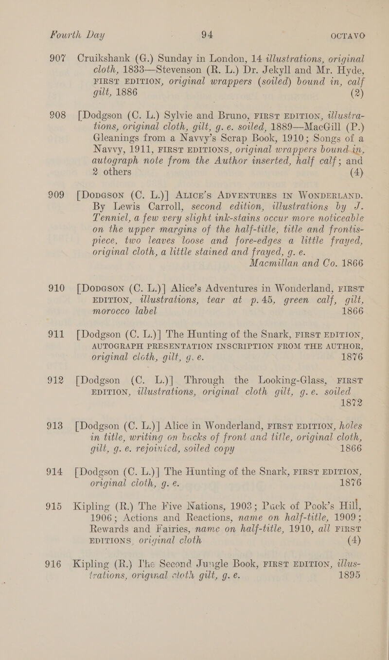 907 909 910 OLA oie 913 914 915 916 Cruikshank (G.) Sunday in London, 14 illustrations, original cloth, 1833—Stevenson (R. L.) Dr. Jekyll and Mr. Hyde, FIRST EDITION, original wrappers (soiled) bound in, calf gilt, 1886 (2) | Dodgson (C. L.) Sylvie and Bruno, First EDITION, tWlustra- tions, original cloth, gilt, g.e. soiled, 1889—MacGill (P.) Gleanings from a Navvy’s Scrap Book, 1910; Songs of a Navvy, 1911, FIRST EDITIONS, original wrappers bound in, autograph note from the Author wmserted, half calf; and 2 others (4) [Dopeson (C. L.)| ALice’s ADVENTURES IN WONDERLAND. By Lewis Carroll, second edition, illustrations by J. Tenniel, a few very slight ink-stains occur more noticeable on the upper margins of the half-title, title and frontis- piece, two leaves loose and fore-edges a little frayed, original cloth, a little stained and frayed, g. e. Macmillan and Co. 1866 | Dopeson (C. L.)| Alice’s Adventures in Wonderland, FIRsT EDITION, illustrations, tear at p.45, green calf, gilt, morocco label 1866 [ Dodgson (C. L.)] The Hunting of the Snark, rrrst EDITION, AUTOGRAPH PRESENTATION INSCRIPTION FROM THE AUTHOR, original cloth, gilt, g. e. 1876 [Dodgson (C. L.)] Through the Looking-Glass, First EDITION, tlustrations, original cloth gilt, g.e. sowled 1872 [Dodgson (C. L.)] Alice in Wonderland, First EDITION, holes in title, writing on backs of front and title, original cloth, gilt, g. e. rejoinied, soiled copy 1866 [Dodgson (C. L.)] The Hunting of the Snark, FIRST EDITION, original cioth, g. @. 1876 Kipling (R.) The Five Nations, 1908; Puck of Pook’s Hill, 1906; Actions and Reactions, name on half-title, 1909 ; Rewards and Fairies, name on half-trtle, 1910, all FIRST EDITIONS, original cloth (4) Kipling (R.) I'ke Second Jungle Book, FIRST EDITION, tlus-