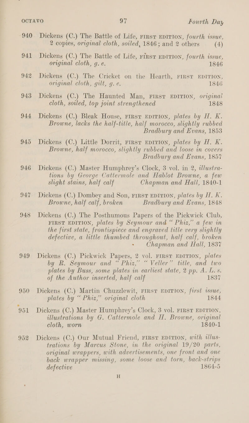 940 941 942 943 944 945 946 241 948 949 Dickens (C.) The Battle of Life, rrrsr EDITION, fourth issue, 2 copies, original cloth, soiled, 1846; and 2 others (4) Dickens (C.) The Battle of Life, rrrsT EDITION, fourth issue, original cloth, g. e. 1846 Dickens (C.) The Cricket on the Hearth, FIRST EDITION, original cloth, gilt, g.e. 1846 Dickens (C.) The Haunted Man, FIRST EDITION, original cloth, soiled, top joint strengthened 1848 Dickens (C.) Bleak House, First EDITION, plates by H. K. Browne, lacks the half-title, half morocco, slightly rubbed Bradbury and Evans, 1853 Dickens (C.) Little Dorrit, First EDITION, plates by H. K. Browne, half morocco, slightly rubbed and loose in covers Bradbury and Evans, 185% Dickens (C.) Master Humphrey’s Clock, 3 vol. in 2, wWlustra- tions by George Cattermole and Hablot Browne, a few slight stains, half calf Chapman and Hall, 1840-1 Dickens (C.) Dombey and Son, FIRST EDITION, plates by H. K. Browne, half calf, broken Bradbury and Evans, 1848 Dickens (C.) The Posthumous Papers of the Pickwick Club, FIRST EDITION, plates by Seymour and “ Phiz,” a few wm the first state, frontispiece and engraved title very slightly defectwe, a little thumbed throughout, half calf, broken &gt; Chapman and Hall, 1837 Dickens (C.) Pickwick Papers, 2 vol. FIRST EDITION, plates by BR. Seymour and “ Phiz,’ “ Veller” ttle, and two plates by Buss, some plates in earliest state, 2 pp. A. L. s. of the Author inserted, half calf 1837 Dickens (C.) Martin Chuzzlewit, FIRST EDITION, furst issue, plates by “ Phiz,’ original cloth 1844 Dickens (C.) Master Humphrey’s Clock, 3 vol. FIRST EDITION, illustrations by G. Cattermole and H. Browne, original cloth, worn 1840-1 Dickens (C.) Our Mutual Friend, FIrsv EDITION, with wWlus- trations by Marcus Stone, in the original 19/20 parts, original wrappers, with advertisements, one front and one back wrapper missing, some loose and torn, back-strips defectwe 1864-5 H