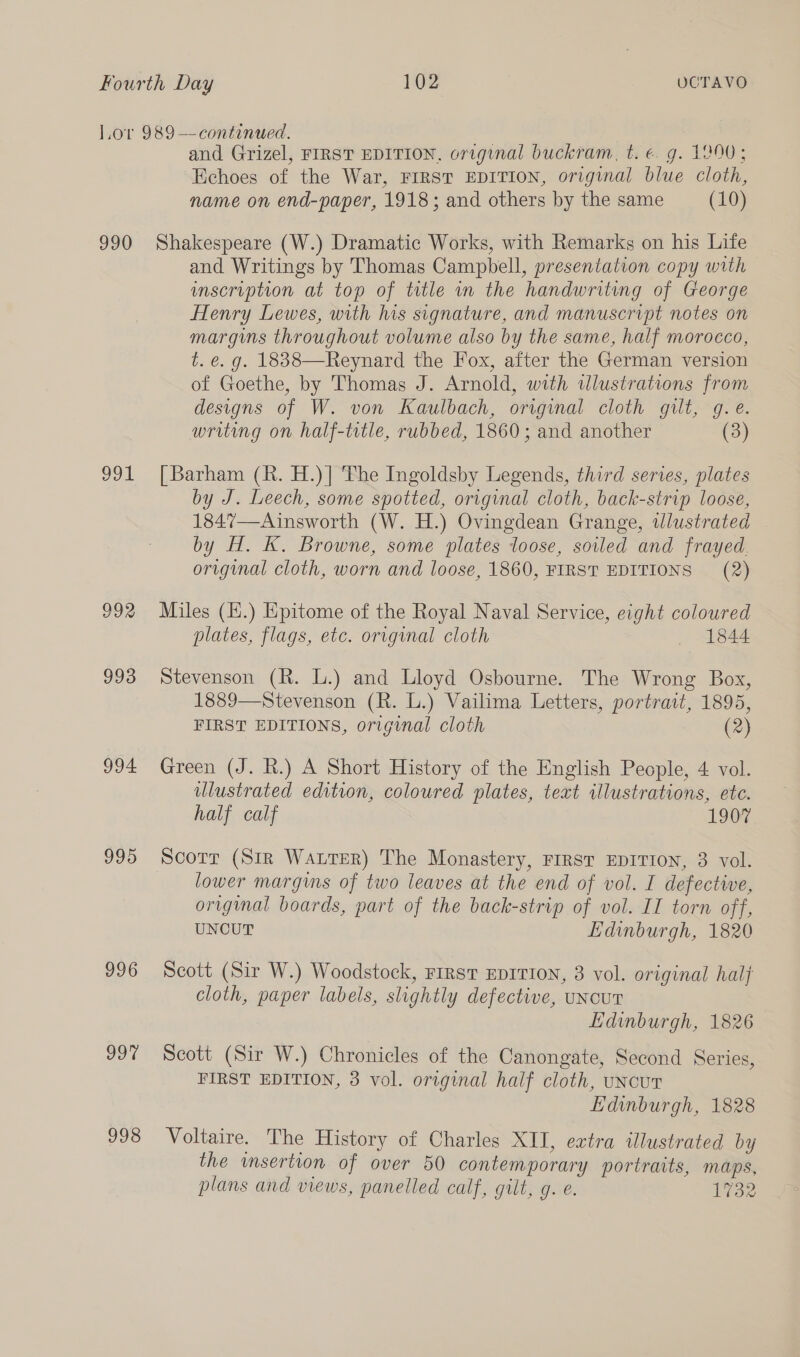 990 oot 992 993 994 995 996 997 998 and Grizel, FIRST EDITION, original buckram, t.e€. g. 1300; Echoes of the War, FIRST EDITION, original blue cloth, name on end-paper, 1918; and others by the same (10) Shakespeare (W.) Dramatic Works, with Remarks on his Life and Writings by Thomas Campbell, presentation copy with inscription at top of title in the handwriting of George Henry Lewes, with his signature, and manuscript notes on margins throughout volume also by the same, half morocco, t. e. g. 1838—Reynard the Fox, after the German version of Goethe, by Thomas J. Arnold, with tlustrations from designs of W. von Kaulbach, original cloth gilt, g.e. writing on half-title, rubbed, 1860 ; and another (3) [Barham (R. H.)] The Ingoldsby Legends, third series, plates by J. Leech, some spotted, original cloth, back-strip loose, 1847—Ainsworth (W. H.) Ovingdean Grange, wlustrated by H. K. Browne, some plates loose, soiled and frayed. original cloth, worn and loose, 1860, FIRST EDITIONS (2) Miles (E.) Epitome of the Royal Naval Service, eight coloured plates, flags, etc. orrgynal cloth 1844 Stevenson (R. L.) and Lloyd Osbourne. The Wrong Box, 1889—Stevenson (R. L.) Vailima Letters, portrait, 1895, FIRST EDITIONS, original cloth (2) Green (J. R.) A Short History of the English People, 4 vol. ulustrated edition, coloured plates, text illustrations, ete. half calf 1907 Scorr (Str Warrer) The Monastery, FIRST EDITION, 3 vol. lower margins of two leaves at the end of vol. I defective, orvginal boards, part of the back-strip of vol. II torn off, UNCUT Edinburgh, 1820 Scott (Sir W.) Woodstock, FIRST EDITION, 3 vol. original hai} cloth, paper labels, slightly defective, uNcuT Edinburgh, 1826 Scott (Sir W.) Chronicles of the Canongate, Second Series, FIRST EDITION, 3 vol. original half cloth, uncut Edinburgh, 1828 Voltaire. The History of Charles XII, extra illustrated by the insertion of over 50 contemporary portraits, maps, plans and views, panelled calf, gilt, g. e. 1732