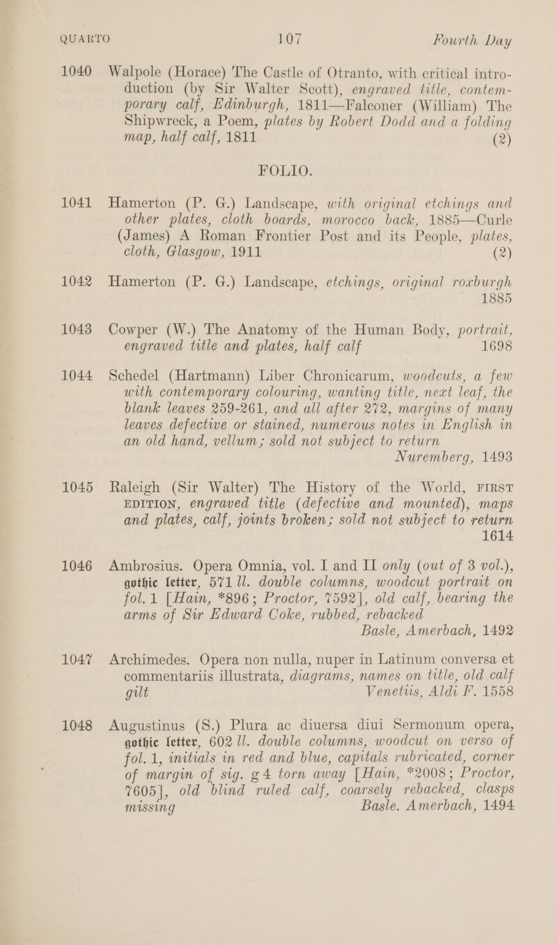 1040 1041 1042 1043 1044 1045 1046 1047 1048 Walpole (Horace) The Castle of Otranto, with critical intro- duction (by Sir Walter Scott), engraved title, contem- porary calf, Edinburgh, 1811—Falconer (William) The Shipwreck, a Poem, plates by Robert Dodd and a folding map, half calf, 1811 (2) FOLIO. Hamerton (P. G.) Landscape, with original etchings and other plates, cloth boards, morocco back, 1885—Curle (James) A Roman Frontier Post and its People, plates, cloth, Glasgow, 1911 (2)  Hamerton (P. G.) Landscape, etchings, original roxburgh 1885 Cowper (W.) The Anatomy of the Human Body, portrait, engraved title and plates, half calf 1698 Schedel (Hartmann) Liber Chronicarum, woodcuts, a few with contemporary colouring, wanting title, next leaf, the blank leaves 259-261, and all after 272, margins of many leaves defectwe or stained, numerous notes in English wm an old hand, vellum; sold not subject to return Nuremberg, 1493 Raleigh (Sir Walter) The History of the World, FIRST EDITION, engraved title (defectwe and mounted), maps and plates, calf, jownts broken; sold not subject to return 1614 Ambrosius. Opera Omnia, vol. I and II only (out of 3 vol.), gothic letter, 571 11. double columns, woodcut portrait on fol.1 [Hain, *896; Proctor, 7592], old calf, bearimg the arms of Sir Edward Coke, rubbed, rebacked Basle, Amerbach, 1492 Archimedes. Opera non nulla, nuper in Latinum conversa et commentariis illustrata, diagrams, names on title, old calf gut Venetuis, Aldi F. 1558 Augustinus (S.) Plura ac diuersa diui Sermonum opera, gothic Letter, 602 1/. double columns, woodcut on verso of fol. 1, initials in red and blue, capitals rubricated, corner of margin of sig. g4 torn away [Hain, *2008; Proctor, 7605], old blind ruled calf, coarsely rebacked, clasps Missing Basle. Amerbach, 1494