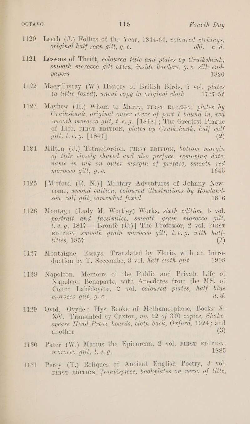 1120 1121 1122 1123 1124 1125 127 1128 1129 1130 1131 Leech (J.) Follies of the Year, 1844-64, coloured etchings, original half roan gilt, g. e. Obl. “n. d. Lessons of Thrift, coloured title and plates by Cruikshank, smooth morocco gilt extra, inside borders, g.e. silk end- papers 1820 Macgillivray (W.) History of British Birds, 5 vol. plates (a little foxed), uncut copy in original cloth 1737-52 Mayhew (H.) Whom to Marry, First EpITION, plates by Cruikshank, original outer cover of part I bound in, red smooth morocco gilt, t. e.g. [1848]; The Greatest Plague of Life, FIRST EDITION, plates by Cruikshank, half calf gilt, t.e. g. [1847] (2) Milton (J.) Tetrachordon, FIRST EDITION, bottom margin of title closely shaved and also preface, removing date, name in mk on outer margin of preface, smooth red morocco gilt, g.é. 1645 [Mitford (R. N.)| Military Adventures of Johnny New- come, second edition, coloured illustrations by Rowland- son, calf gilt, somewhat foxed 1816 Montagu (Lady M. Wortley) Works, sixth edition, 5 vol. portrait and facsimiles, smooth grain morocco gilt, t. e.g. 1817—[Bronté (C.)| The Professor, 2 vol. FIRST EDITION, smooth grain morocco gilt, t.e.g. with half- titles, 1857 (7) Montaigne. Essays. Translated by Florio, with an Intro- duction by T. Seecombe, 3 vol. half cloth gilt 1908 Napoleon. Memoirs of the Public and Private Life of Napoleon Bonaparte, with Anecdotes from the MS. of Count Labédoyére, 2 vol. coloured plates, half blue morocco gilt, g. e. n. d. Ovid. Ovyde: Hys Booke of Methamorphose, Books X- XIV. Translated by Caxton, no. 92 of 370 comes, Shake- speare Head Press, boards, cloth back, Oxford, 1924; and another (3) Pater (W.) Marius the Epicurean, 2 vol. FIRST EDITION, morocco gilt, t. e.g. 1885 Percy (T.) Reliques of Ancient English Poetry, 3 vol. FIRST EDITION, frontispiece, bookplates on verso of ttle,