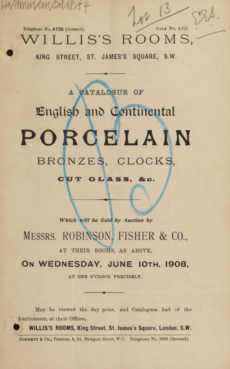 Wa YOM AaVAc Az   Telephone No. 4725 (Gerrard). SALE No, 4,757. wells S ROOMS, 9 KING STREET, ST. JAMES’S SQUARE, S.W. — So     A. meng ay tal PORG BLA IN BRC NZES &amp; ATALO “phe OF and Loi  >, CLOCKS, Cc Ji ty GL nha tal Se. F oe aS i Which - yill be Sold } by Ae sagil MESSRS. ROBIN SON, FISHER &amp; CO., AT THEIR ROOMS, AS ABOVE, On WEDNESDAY, JUNE 10TH, 1908, AT ONE O’CLOCK PRECISELY.  May be viewed the day prior, and Catalogues had of the Auctioneers, at their Offices, « WILLIS’S ROOMS, King Street, St, James’s Square, London, S.W.